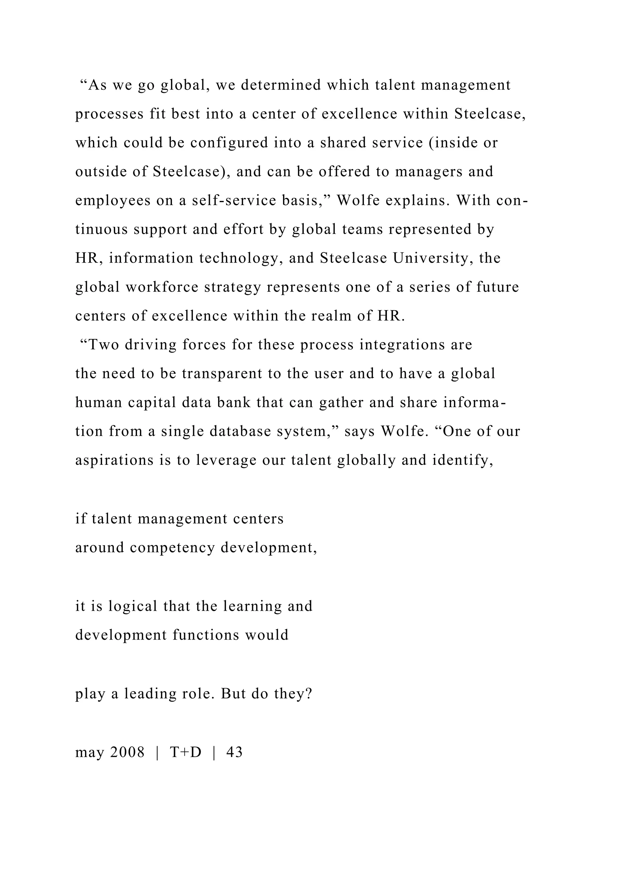 “As we go global, we determined which talent management
processes fit best into a center of excellence within Steelcase,
which could be configured into a shared service (inside or
outside of Steelcase), and can be offered to managers and
employees on a self-service basis,” Wolfe explains. With con-
tinuous support and effort by global teams represented by
HR, information technology, and Steelcase University, the
global workforce strategy represents one of a series of future
centers of excellence within the realm of HR.
“Two driving forces for these process integrations are
the need to be transparent to the user and to have a global
human capital data bank that can gather and share informa-
tion from a single database system,” says Wolfe. “One of our
aspirations is to leverage our talent globally and identify,
if talent management centers
around competency development,
it is logical that the learning and
development functions would
play a leading role. But do they?
may 2008 | T+D | 43
 