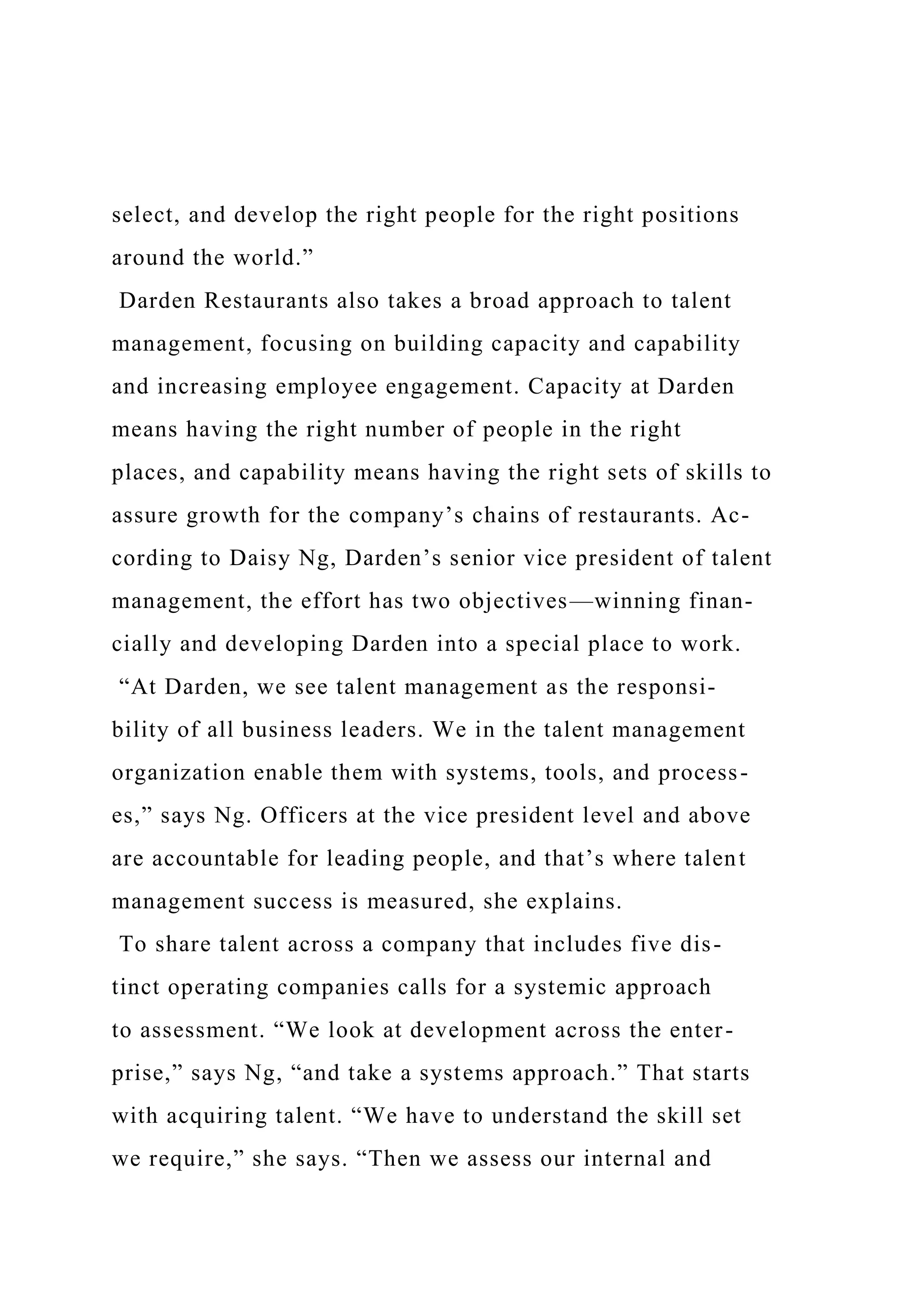 select, and develop the right people for the right positions
around the world.”
Darden Restaurants also takes a broad approach to talent
management, focusing on building capacity and capability
and increasing employee engagement. Capacity at Darden
means having the right number of people in the right
places, and capability means having the right sets of skills to
assure growth for the company’s chains of restaurants. Ac-
cording to Daisy Ng, Darden’s senior vice president of talent
management, the effort has two objectives—winning finan-
cially and developing Darden into a special place to work.
“At Darden, we see talent management as the responsi-
bility of all business leaders. We in the talent management
organization enable them with systems, tools, and process-
es,” says Ng. Officers at the vice president level and above
are accountable for leading people, and that’s where talent
management success is measured, she explains.
To share talent across a company that includes five dis-
tinct operating companies calls for a systemic approach
to assessment. “We look at development across the enter-
prise,” says Ng, “and take a systems approach.” That starts
with acquiring talent. “We have to understand the skill set
we require,” she says. “Then we assess our internal and
 