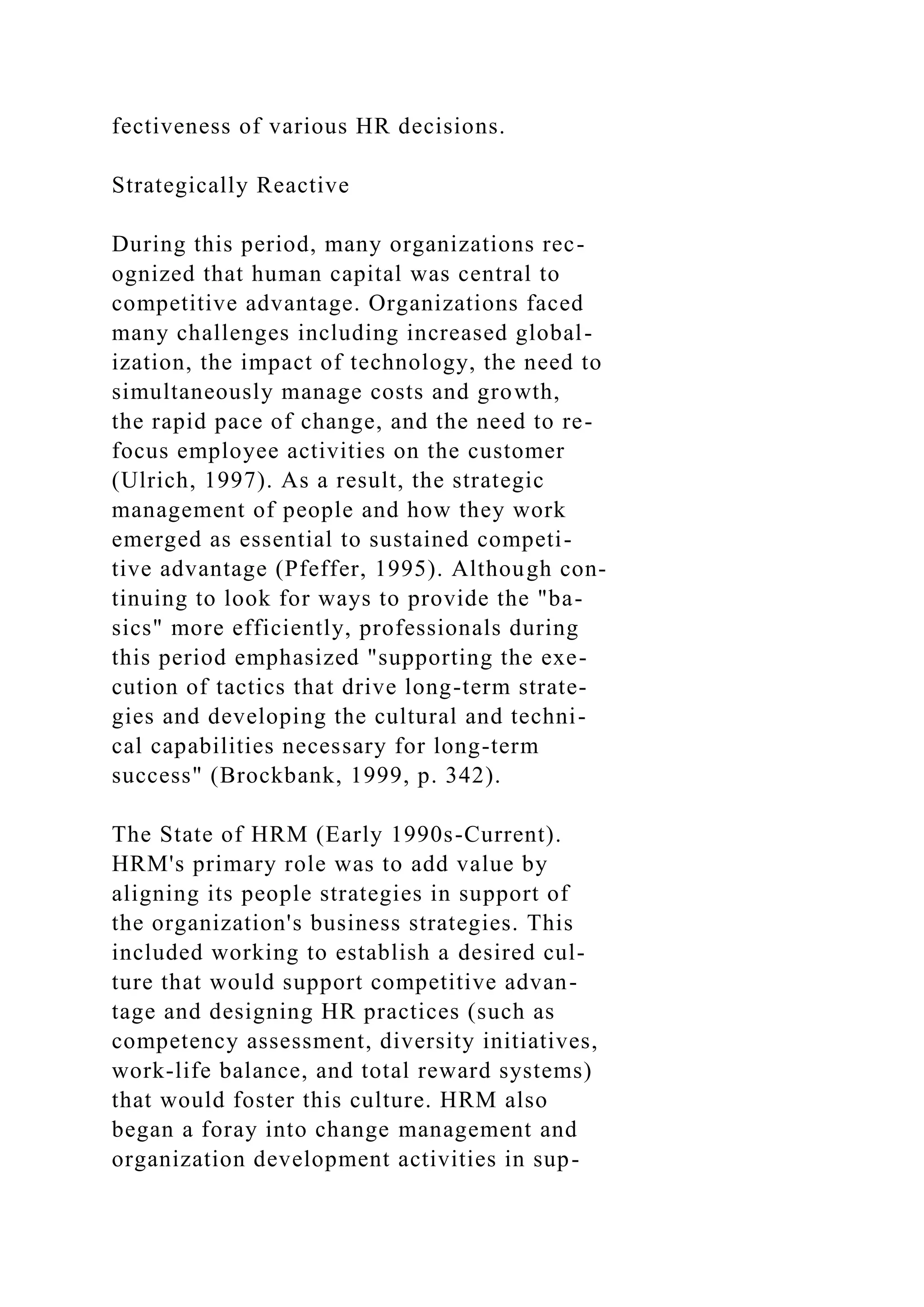 fectiveness of various HR decisions.
Strategically Reactive
During this period, many organizations rec-
ognized that human capital was central to
competitive advantage. Organizations faced
many challenges including increased global-
ization, the impact of technology, the need to
simultaneously manage costs and growth,
the rapid pace of change, and the need to re-
focus employee activities on the customer
(Ulrich, 1997). As a result, the strategic
management of people and how they work
emerged as essential to sustained competi-
tive advantage (Pfeffer, 1995). Although con-
tinuing to look for ways to provide the "ba-
sics" more efficiently, professionals during
this period emphasized "supporting the exe-
cution of tactics that drive long-term strate-
gies and developing the cultural and techni-
cal capabilities necessary for long-term
success" (Brockbank, 1999, p. 342).
The State of HRM (Early 1990s-Current).
HRM's primary role was to add value by
aligning its people strategies in support of
the organization's business strategies. This
included working to establish a desired cul-
ture that would support competitive advan-
tage and designing HR practices (such as
competency assessment, diversity initiatives,
work-life balance, and total reward systems)
that would foster this culture. HRM also
began a foray into change management and
organization development activities in sup-
 