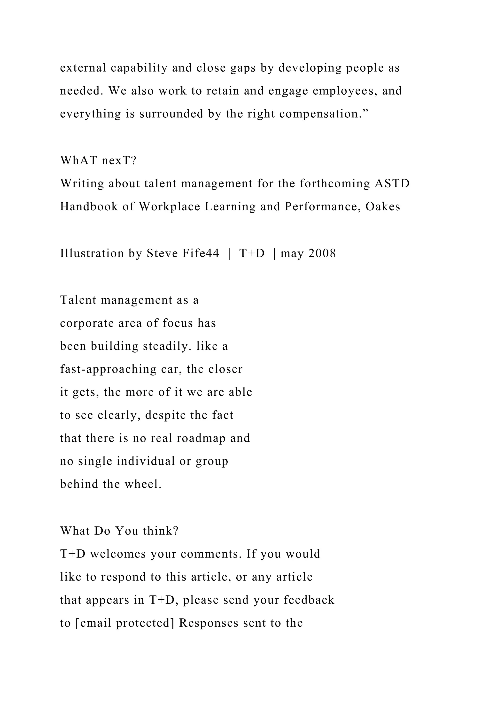 external capability and close gaps by developing people as
needed. We also work to retain and engage employees, and
everything is surrounded by the right compensation.”
WhAT nexT?
Writing about talent management for the forthcoming ASTD
Handbook of Workplace Learning and Performance, Oakes
Illustration by Steve Fife44 | T+D | may 2008
Talent management as a
corporate area of focus has
been building steadily. like a
fast-approaching car, the closer
it gets, the more of it we are able
to see clearly, despite the fact
that there is no real roadmap and
no single individual or group
behind the wheel.
What Do You think?
T+D welcomes your comments. If you would
like to respond to this article, or any article
that appears in T+D, please send your feedback
to [email protected] Responses sent to the
 
