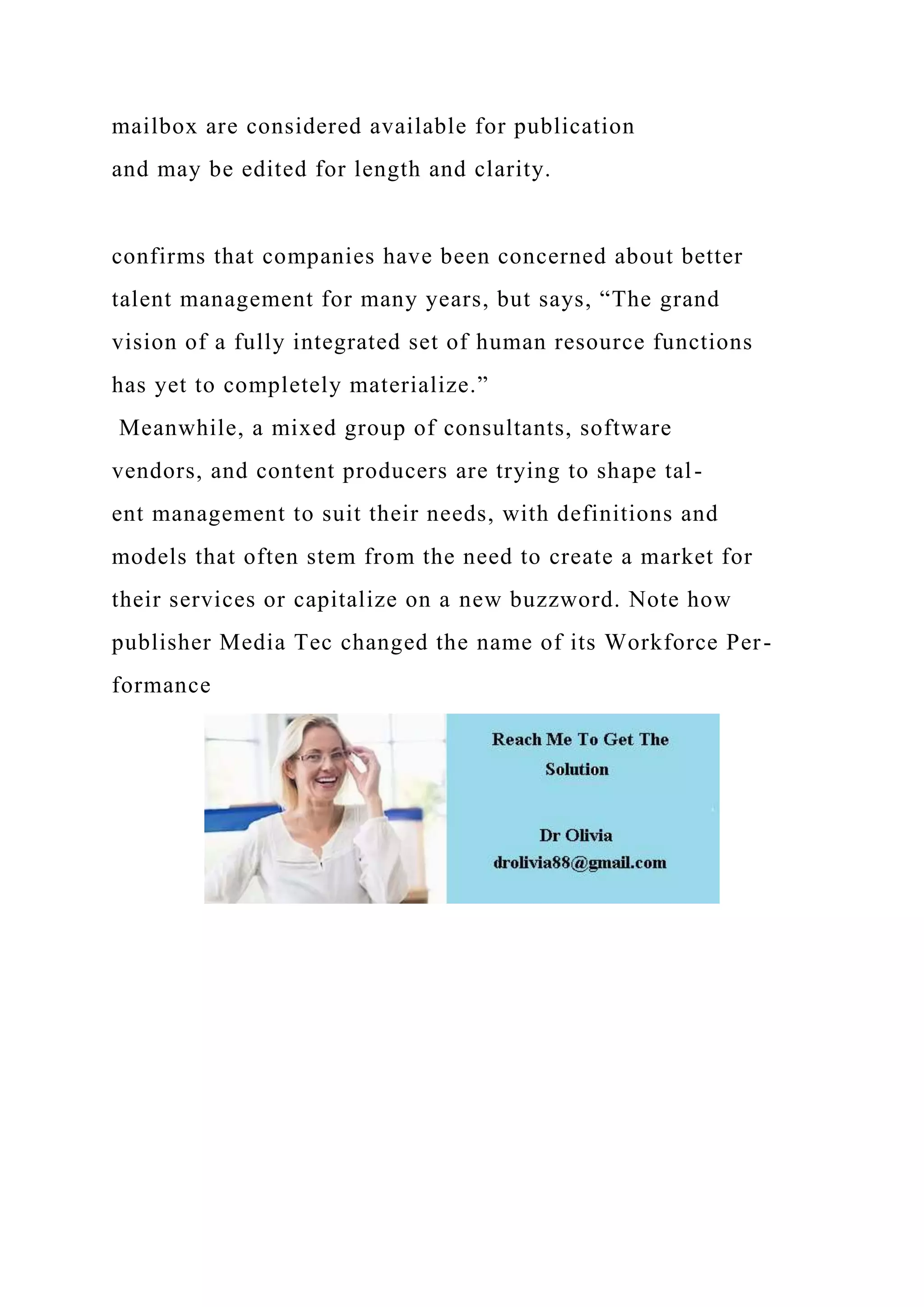 mailbox are considered available for publication
and may be edited for length and clarity.
confirms that companies have been concerned about better
talent management for many years, but says, “The grand
vision of a fully integrated set of human resource functions
has yet to completely materialize.”
Meanwhile, a mixed group of consultants, software
vendors, and content producers are trying to shape tal-
ent management to suit their needs, with definitions and
models that often stem from the need to create a market for
their services or capitalize on a new buzzword. Note how
publisher Media Tec changed the name of its Workforce Per-
formance
 