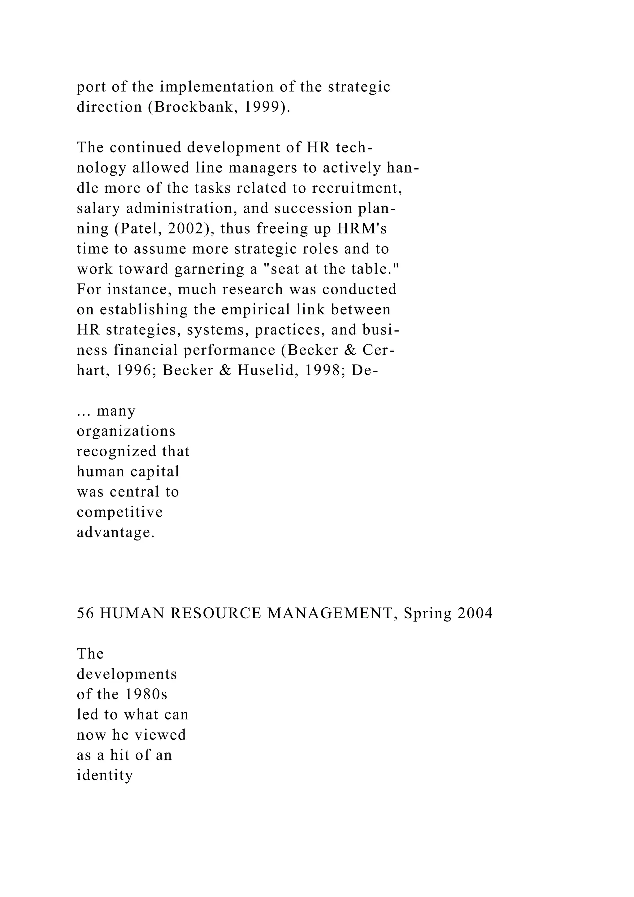 port of the implementation of the strategic
direction (Brockbank, 1999).
The continued development of HR tech-
nology allowed line managers to actively han-
dle more of the tasks related to recruitment,
salary administration, and succession plan-
ning (Patel, 2002), thus freeing up HRM's
time to assume more strategic roles and to
work toward garnering a "seat at the table."
For instance, much research was conducted
on establishing the empirical link between
HR strategies, systems, practices, and busi-
ness financial performance (Becker & Cer-
hart, 1996; Becker & Huselid, 1998; De-
... many
organizations
recognized that
human capital
was central to
competitive
advantage.
56 HUMAN RESOURCE MANAGEMENT, Spring 2004
The
developments
of the 1980s
led to what can
now he viewed
as a hit of an
identity
 