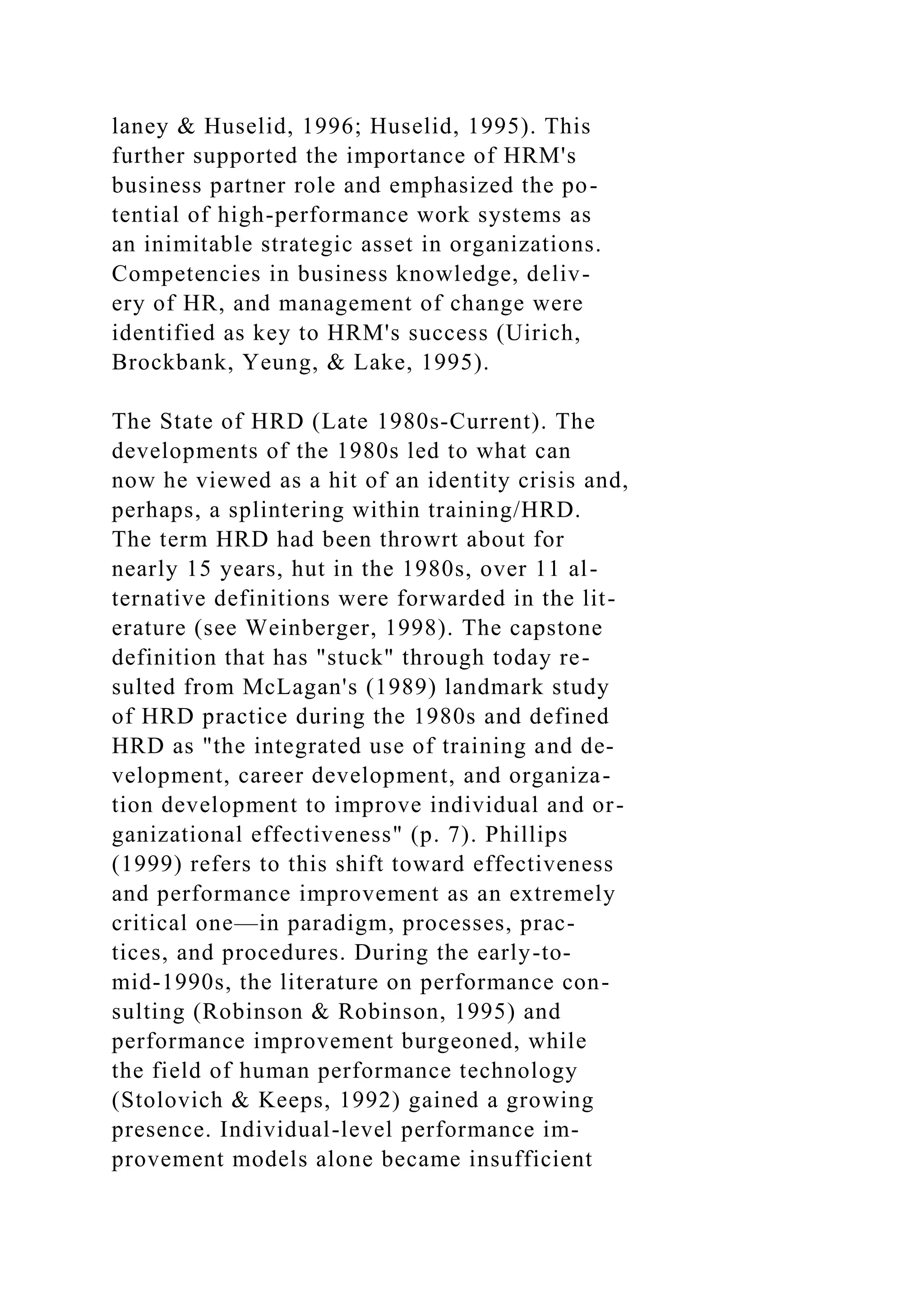 laney & Huselid, 1996; Huselid, 1995). This
further supported the importance of HRM's
business partner role and emphasized the po-
tential of high-performance work systems as
an inimitable strategic asset in organizations.
Competencies in business knowledge, deliv-
ery of HR, and management of change were
identified as key to HRM's success (Uirich,
Brockbank, Yeung, & Lake, 1995).
The State of HRD (Late 1980s-Current). The
developments of the 1980s led to what can
now he viewed as a hit of an identity crisis and,
perhaps, a splintering within training/HRD.
The term HRD had been throwrt about for
nearly 15 years, hut in the 1980s, over 11 al-
ternative definitions were forwarded in the lit-
erature (see Weinberger, 1998). The capstone
definition that has "stuck" through today re-
sulted from McLagan's (1989) landmark study
of HRD practice during the 1980s and defined
HRD as "the integrated use of training and de-
velopment, career development, and organiza-
tion development to improve individual and or-
ganizational effectiveness" (p. 7). Phillips
(1999) refers to this shift toward effectiveness
and performance improvement as an extremely
critical one—in paradigm, processes, prac-
tices, and procedures. During the early-to-
mid-1990s, the literature on performance con-
sulting (Robinson & Robinson, 1995) and
performance improvement burgeoned, while
the field of human performance technology
(Stolovich & Keeps, 1992) gained a growing
presence. Individual-level performance im-
provement models alone became insufficient
 