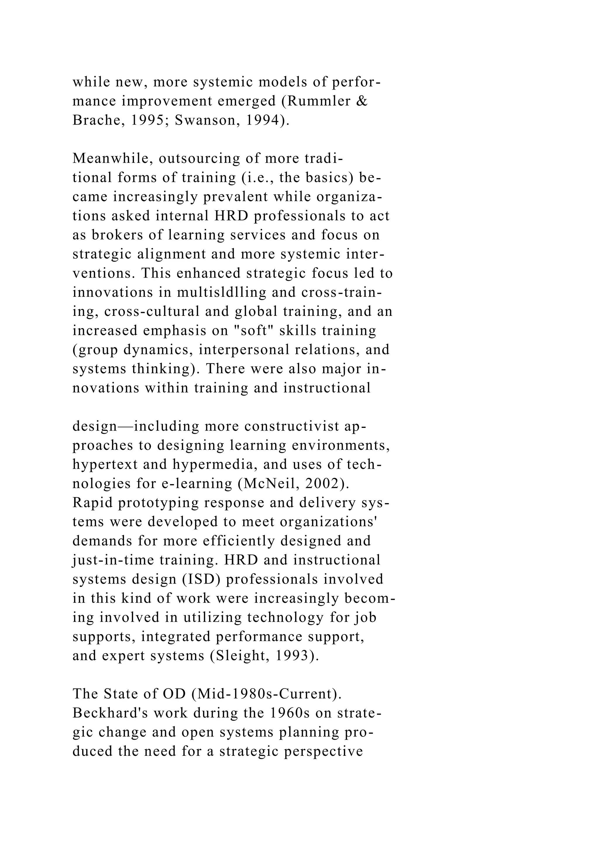 while new, more systemic models of perfor-
mance improvement emerged (Rummler &
Brache, 1995; Swanson, 1994).
Meanwhile, outsourcing of more tradi-
tional forms of training (i.e., the basics) be-
came increasingly prevalent while organiza-
tions asked internal HRD professionals to act
as brokers of learning services and focus on
strategic alignment and more systemic inter-
ventions. This enhanced strategic focus led to
innovations in multisldlling and cross-train-
ing, cross-cultural and global training, and an
increased emphasis on "soft" skills training
(group dynamics, interpersonal relations, and
systems thinking). There were also major in-
novations within training and instructional
design—including more constructivist ap-
proaches to designing learning environments,
hypertext and hypermedia, and uses of tech-
nologies for e-learning (McNeil, 2002).
Rapid prototyping response and delivery sys-
tems were developed to meet organizations'
demands for more efficiently designed and
just-in-time training. HRD and instructional
systems design (ISD) professionals involved
in this kind of work were increasingly becom-
ing involved in utilizing technology for job
supports, integrated performance support,
and expert systems (Sleight, 1993).
The State of OD (Mid-1980s-Current).
Beckhard's work during the 1960s on strate-
gic change and open systems planning pro-
duced the need for a strategic perspective
 