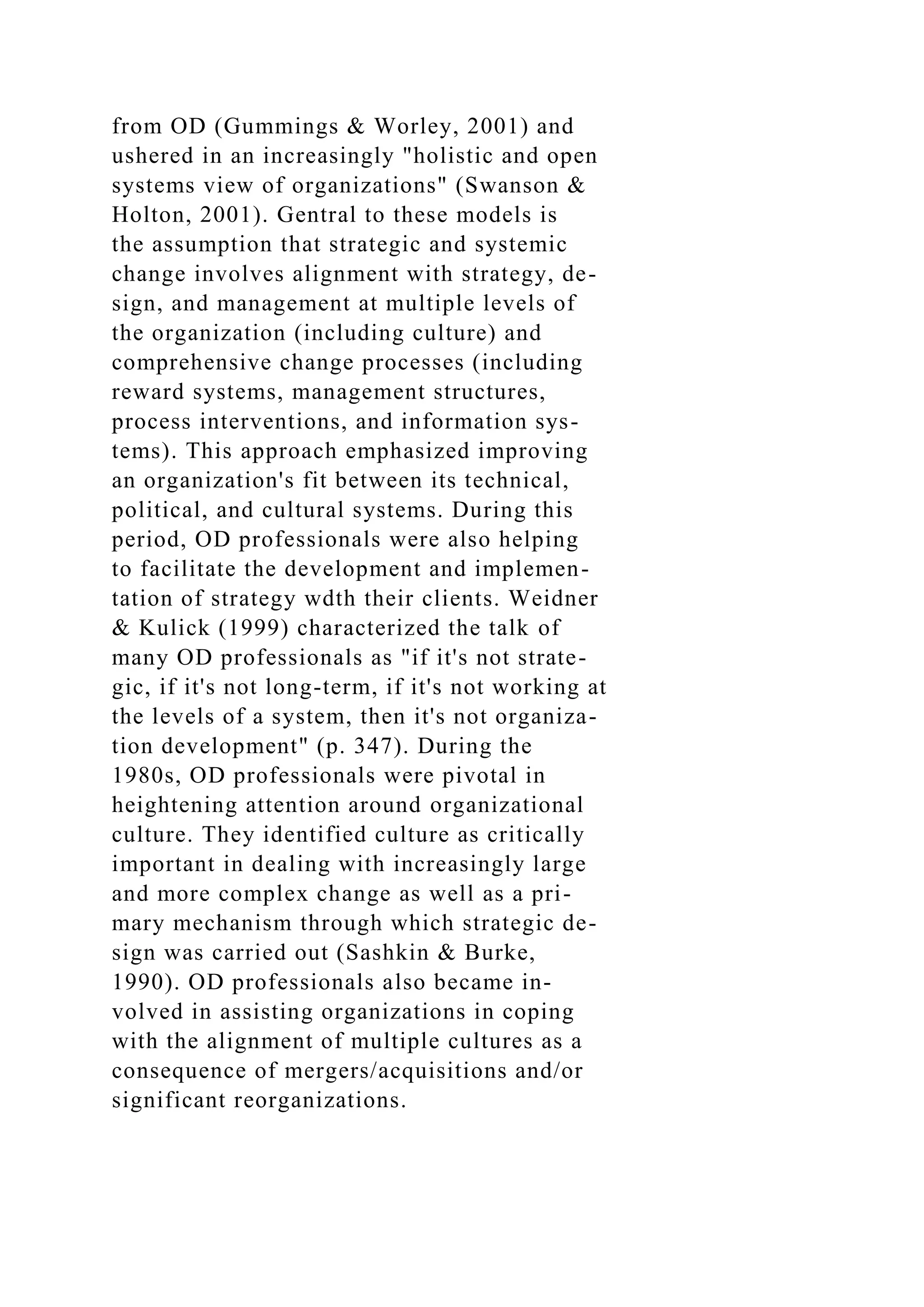 from OD (Gummings & Worley, 2001) and
ushered in an increasingly "holistic and open
systems view of organizations" (Swanson &
Holton, 2001). Gentral to these models is
the assumption that strategic and systemic
change involves alignment with strategy, de-
sign, and management at multiple levels of
the organization (including culture) and
comprehensive change processes (including
reward systems, management structures,
process interventions, and information sys-
tems). This approach emphasized improving
an organization's fit between its technical,
political, and cultural systems. During this
period, OD professionals were also helping
to facilitate the development and implemen-
tation of strategy wdth their clients. Weidner
& Kulick (1999) characterized the talk of
many OD professionals as "if it's not strate-
gic, if it's not long-term, if it's not working at
the levels of a system, then it's not organiza-
tion development" (p. 347). During the
1980s, OD professionals were pivotal in
heightening attention around organizational
culture. They identified culture as critically
important in dealing with increasingly large
and more complex change as well as a pri-
mary mechanism through which strategic de-
sign was carried out (Sashkin & Burke,
1990). OD professionals also became in-
volved in assisting organizations in coping
with the alignment of multiple cultures as a
consequence of mergers/acquisitions and/or
significant reorganizations.
 