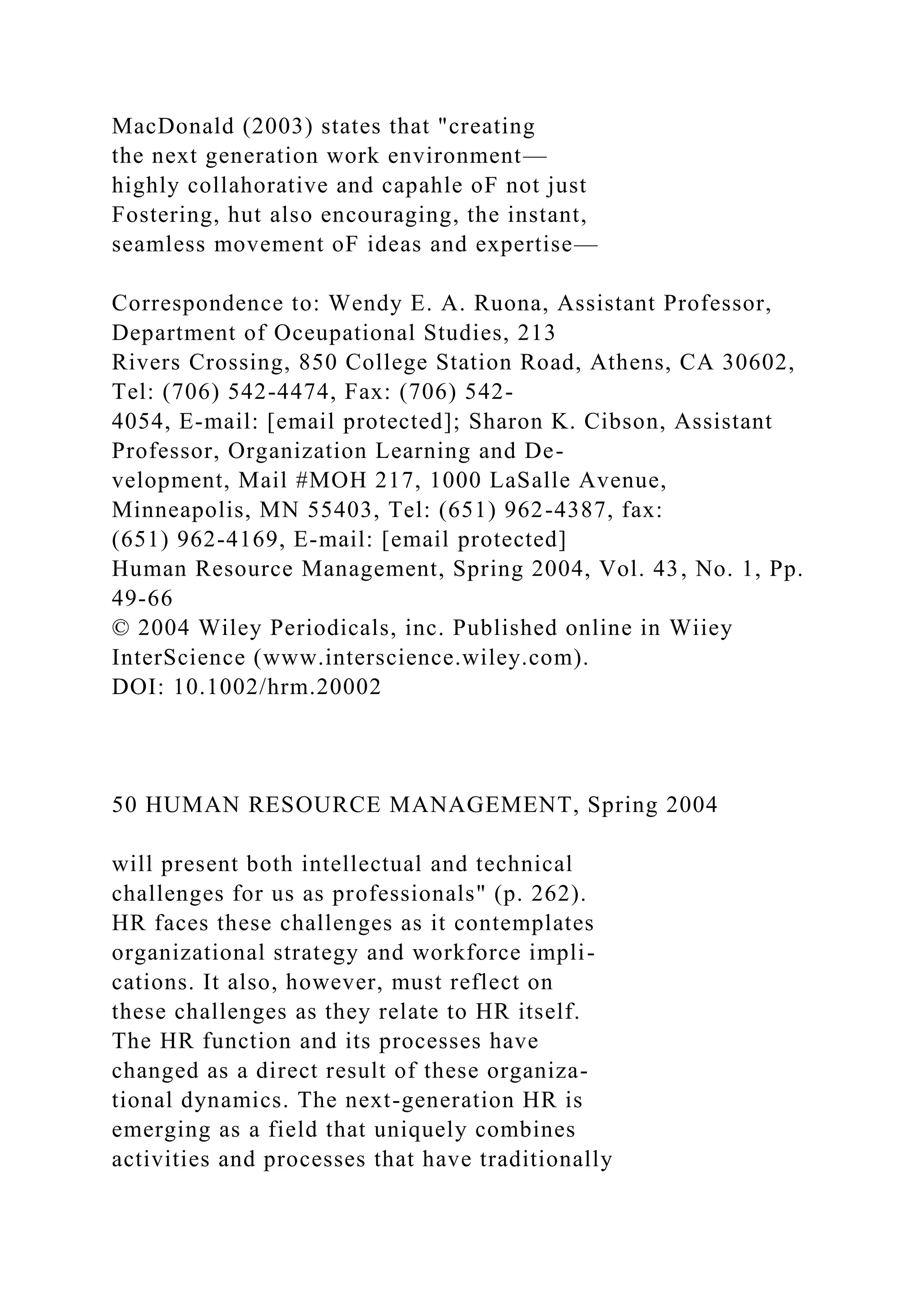 MacDonald (2003) states that "creating
the next generation work environment—
highly collahorative and capahle oF not just
Fostering, hut also encouraging, the instant,
seamless movement oF ideas and expertise—
Correspondence to: Wendy E. A. Ruona, Assistant Professor,
Department of Oceupational Studies, 213
Rivers Crossing, 850 College Station Road, Athens, CA 30602,
Tel: (706) 542-4474, Fax: (706) 542-
4054, E-mail: [email protected]; Sharon K. Cibson, Assistant
Professor, Organization Learning and De-
velopment, Mail #MOH 217, 1000 LaSalle Avenue,
Minneapolis, MN 55403, Tel: (651) 962-4387, fax:
(651) 962-4169, E-mail: [email protected]
Human Resource Management, Spring 2004, Vol. 43, No. 1, Pp.
49-66
© 2004 Wiley Periodicals, inc. Published online in Wiiey
InterScience (www.interscience.wiley.com).
DOI: 10.1002/hrm.20002
50 HUMAN RESOURCE MANAGEMENT, Spring 2004
will present both intellectual and technical
challenges for us as professionals" (p. 262).
HR faces these challenges as it contemplates
organizational strategy and workforce impli-
cations. It also, however, must reflect on
these challenges as they relate to HR itself.
The HR function and its processes have
changed as a direct result of these organiza-
tional dynamics. The next-generation HR is
emerging as a field that uniquely combines
activities and processes that have traditionally
 