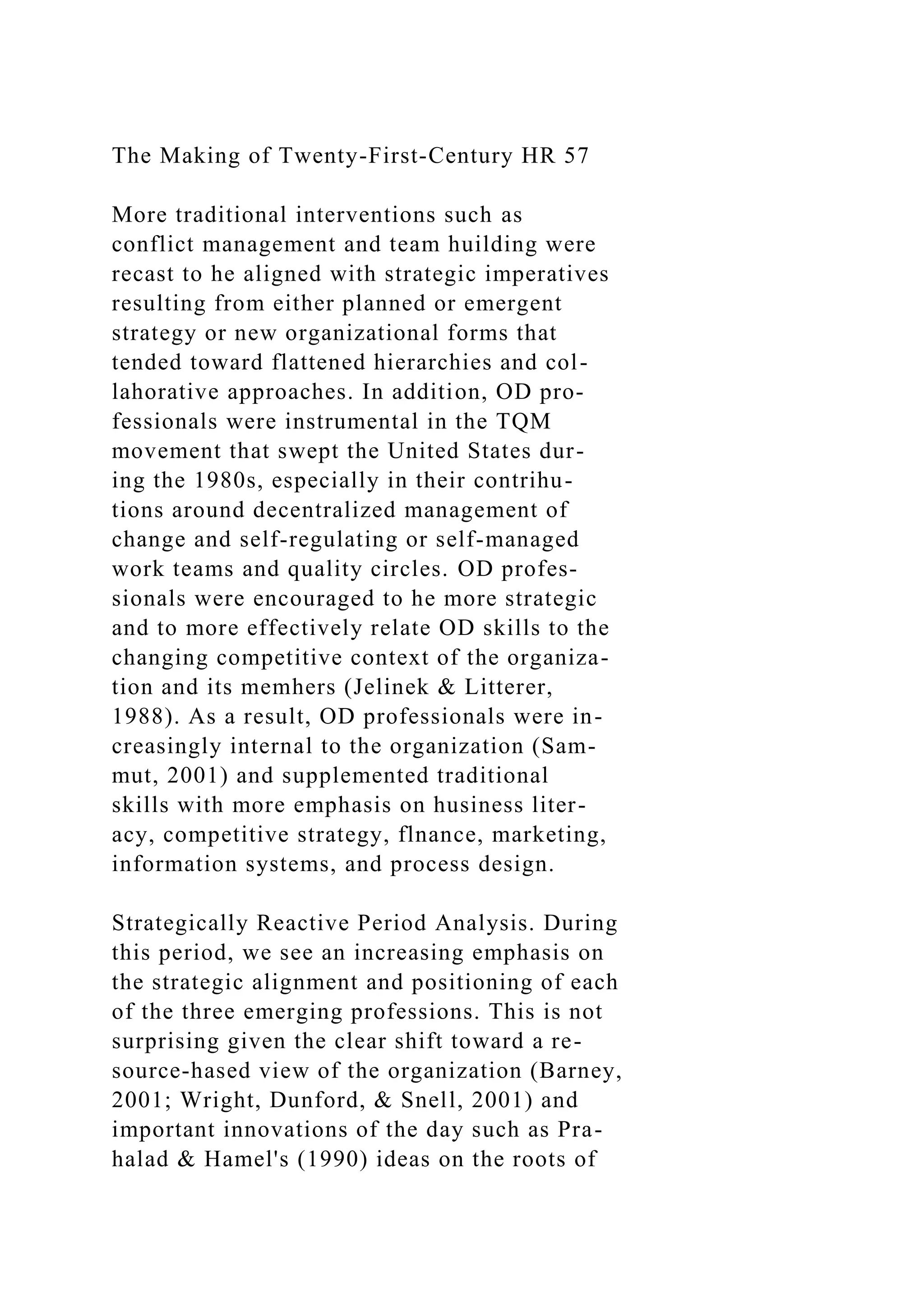 The Making of Twenty-First-Century HR 57
More traditional interventions such as
conflict management and team huilding were
recast to he aligned with strategic imperatives
resulting from either planned or emergent
strategy or new organizational forms that
tended toward flattened hierarchies and col-
lahorative approaches. In addition, OD pro-
fessionals were instrumental in the TQM
movement that swept the United States dur-
ing the 1980s, especially in their contrihu-
tions around decentralized management of
change and self-regulating or self-managed
work teams and quality circles. OD profes-
sionals were encouraged to he more strategic
and to more effectively relate OD skills to the
changing competitive context of the organiza-
tion and its memhers (Jelinek & Litterer,
1988). As a result, OD professionals were in-
creasingly internal to the organization (Sam-
mut, 2001) and supplemented traditional
skills with more emphasis on husiness liter-
acy, competitive strategy, flnance, marketing,
information systems, and process design.
Strategically Reactive Period Analysis. During
this period, we see an increasing emphasis on
the strategic alignment and positioning of each
of the three emerging professions. This is not
surprising given the clear shift toward a re-
source-hased view of the organization (Barney,
2001; Wright, Dunford, & Snell, 2001) and
important innovations of the day such as Pra-
halad & Hamel's (1990) ideas on the roots of
 