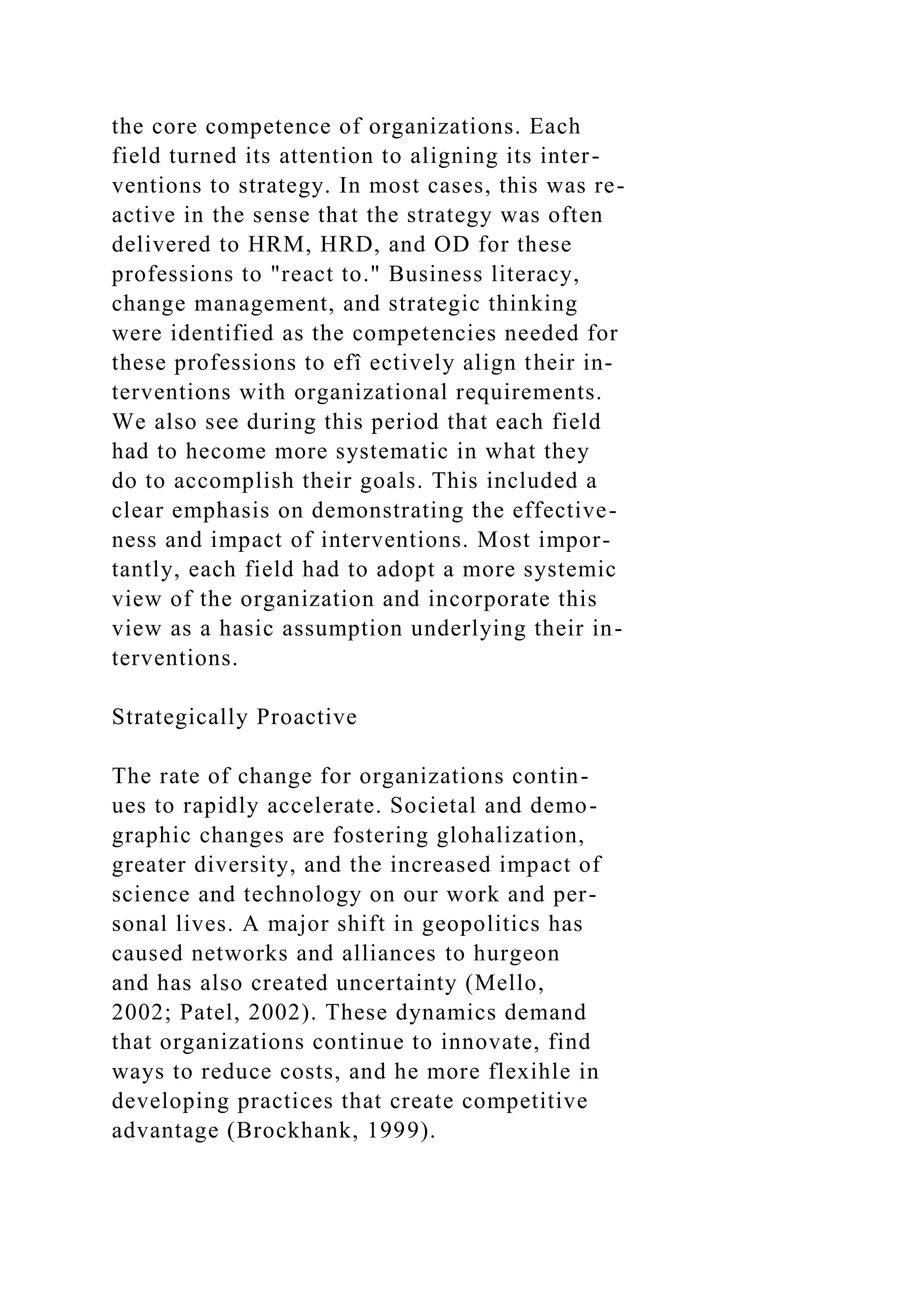 the core competence of organizations. Each
field turned its attention to aligning its inter-
ventions to strategy. In most cases, this was re-
active in the sense that the strategy was often
delivered to HRM, HRD, and OD for these
professions to "react to." Business literacy,
change management, and strategic thinking
were identified as the competencies needed for
these professions to efî ectively align their in-
terventions with organizational requirements.
We also see during this period that each field
had to hecome more systematic in what they
do to accomplish their goals. This included a
clear emphasis on demonstrating the effective-
ness and impact of interventions. Most impor-
tantly, each field had to adopt a more systemic
view of the organization and incorporate this
view as a hasic assumption underlying their in-
terventions.
Strategically Proactive
The rate of change for organizations contin-
ues to rapidly accelerate. Societal and demo-
graphic changes are fostering glohalization,
greater diversity, and the increased impact of
science and technology on our work and per-
sonal lives. A major shift in geopolitics has
caused networks and alliances to hurgeon
and has also created uncertainty (Mello,
2002; Patel, 2002). These dynamics demand
that organizations continue to innovate, find
ways to reduce costs, and he more flexihle in
developing practices that create competitive
advantage (Brockhank, 1999).
 