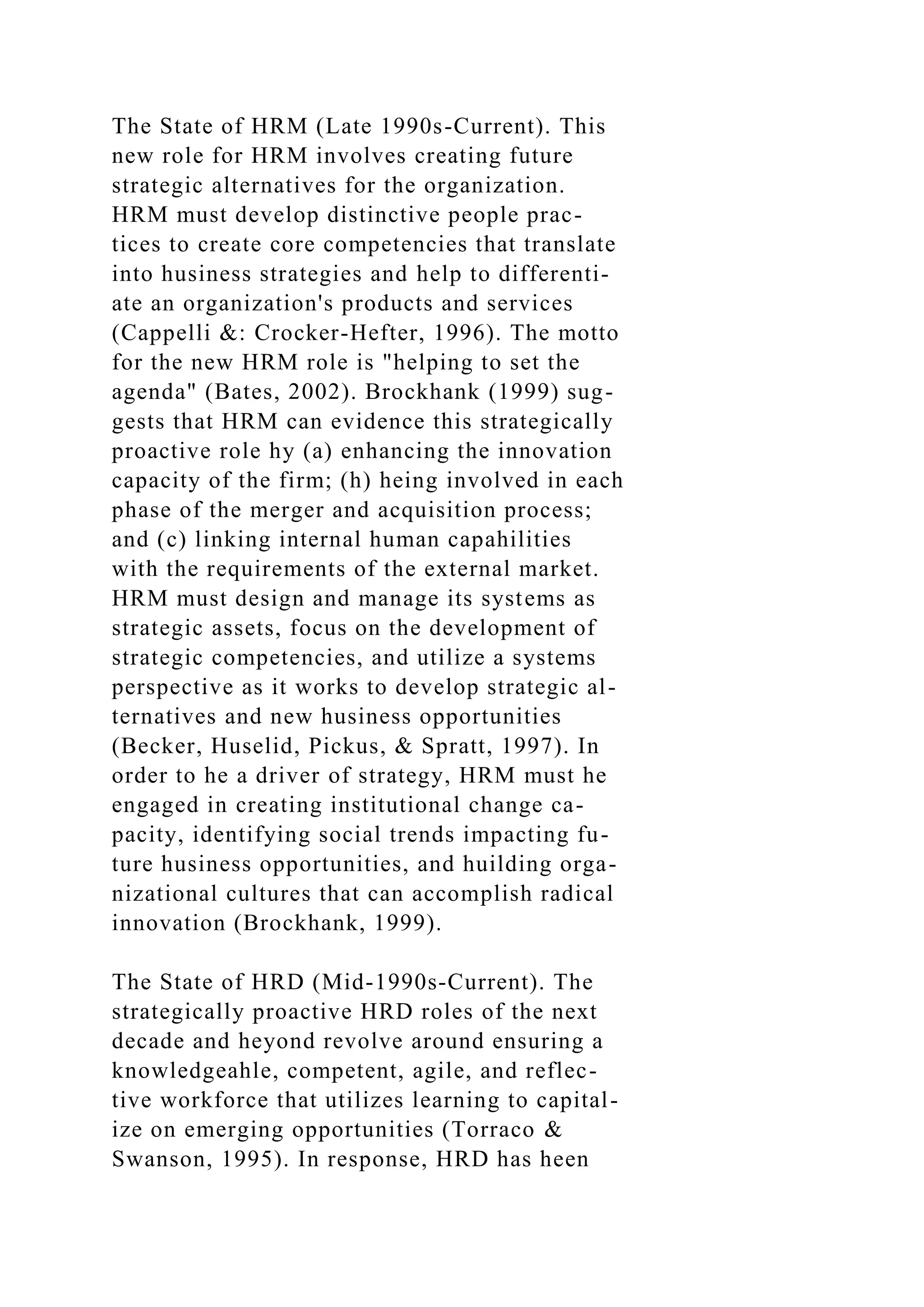 The State of HRM (Late 1990s-Current). This
new role for HRM involves creating future
strategic alternatives for the organization.
HRM must develop distinctive people prac-
tices to create core competencies that translate
into husiness strategies and help to differenti-
ate an organization's products and services
(Cappelli &: Crocker-Hefter, 1996). The motto
for the new HRM role is "helping to set the
agenda" (Bates, 2002). Brockhank (1999) sug-
gests that HRM can evidence this strategically
proactive role hy (a) enhancing the innovation
capacity of the firm; (h) heing involved in each
phase of the merger and acquisition process;
and (c) linking internal human capahilities
with the requirements of the external market.
HRM must design and manage its systems as
strategic assets, focus on the development of
strategic competencies, and utilize a systems
perspective as it works to develop strategic al-
ternatives and new husiness opportunities
(Becker, Huselid, Pickus, & Spratt, 1997). In
order to he a driver of strategy, HRM must he
engaged in creating institutional change ca-
pacity, identifying social trends impacting fu-
ture husiness opportunities, and huilding orga-
nizational cultures that can accomplish radical
innovation (Brockhank, 1999).
The State of HRD (Mid-1990s-Current). The
strategically proactive HRD roles of the next
decade and heyond revolve around ensuring a
knowledgeahle, competent, agile, and reflec-
tive workforce that utilizes learning to capital-
ize on emerging opportunities (Torraco &
Swanson, 1995). In response, HRD has heen
 