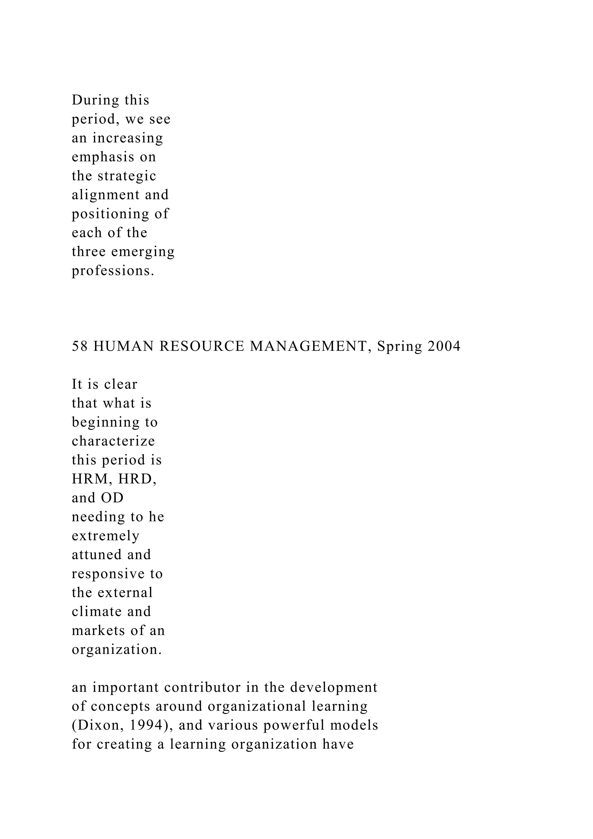 During this
period, we see
an increasing
emphasis on
the strategic
alignment and
positioning of
each of the
three emerging
professions.
58 HUMAN RESOURCE MANAGEMENT, Spring 2004
It is clear
that what is
beginning to
characterize
this period is
HRM, HRD,
and OD
needing to he
extremely
attuned and
responsive to
the external
climate and
markets of an
organization.
an important contributor in the development
of concepts around organizational learning
(Dixon, 1994), and various powerful models
for creating a learning organization have
 
