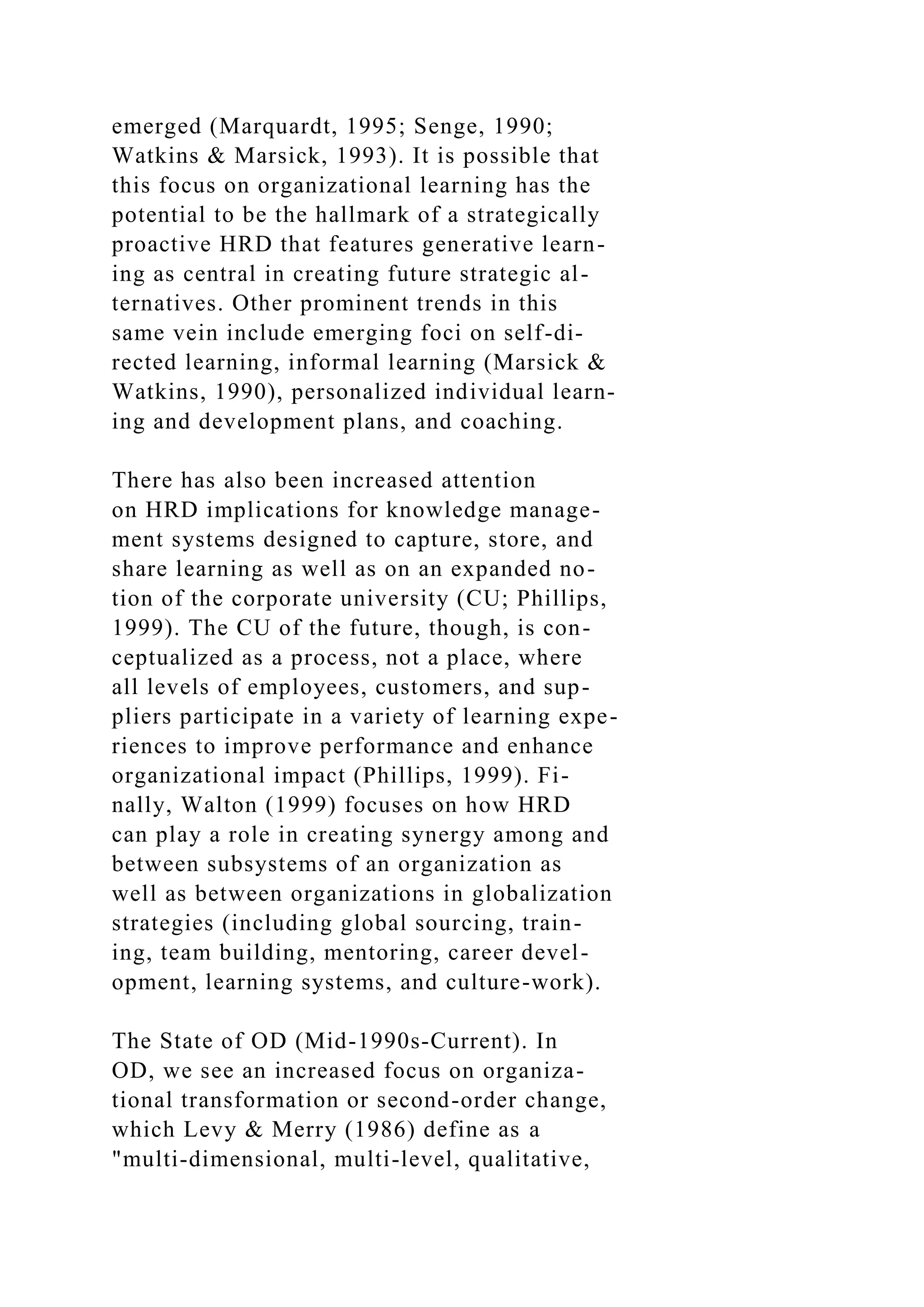 emerged (Marquardt, 1995; Senge, 1990;
Watkins & Marsick, 1993). It is possible that
this focus on organizational learning has the
potential to be the hallmark of a strategically
proactive HRD that features generative learn-
ing as central in creating future strategic al-
ternatives. Other prominent trends in this
same vein include emerging foci on self-di-
rected learning, informal learning (Marsick &
Watkins, 1990), personalized individual learn-
ing and development plans, and coaching.
There has also been increased attention
on HRD implications for knowledge manage-
ment systems designed to capture, store, and
share learning as well as on an expanded no-
tion of the corporate university (CU; Phillips,
1999). The CU of the future, though, is con-
ceptualized as a process, not a place, where
all levels of employees, customers, and sup-
pliers participate in a variety of learning expe-
riences to improve performance and enhance
organizational impact (Phillips, 1999). Fi-
nally, Walton (1999) focuses on how HRD
can play a role in creating synergy among and
between subsystems of an organization as
well as between organizations in globalization
strategies (including global sourcing, train-
ing, team building, mentoring, career devel-
opment, learning systems, and culture-work).
The State of OD (Mid-1990s-Current). In
OD, we see an increased focus on organiza-
tional transformation or second-order change,
which Levy & Merry (1986) define as a
"multi-dimensional, multi-level, qualitative,
 