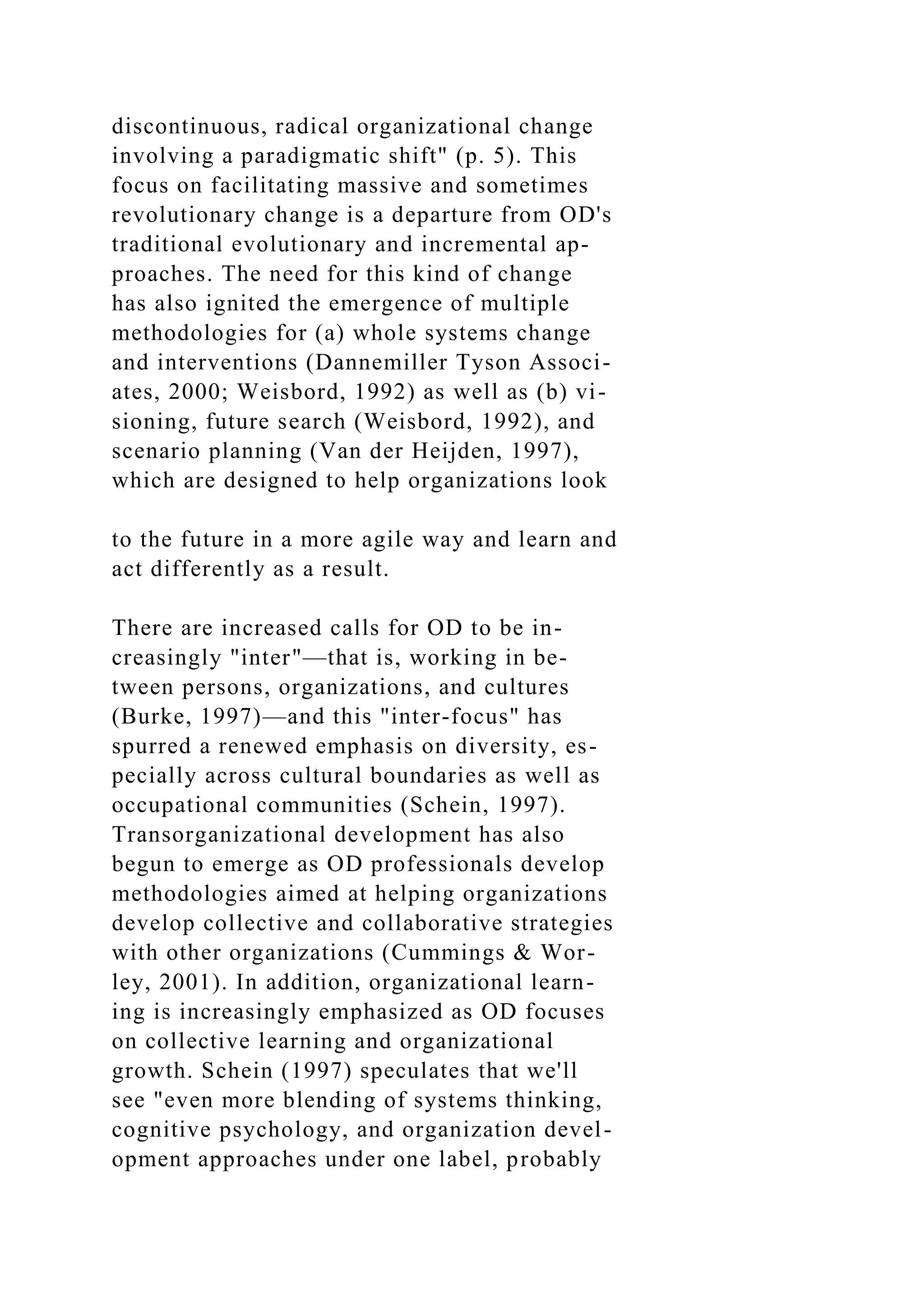 discontinuous, radical organizational change
involving a paradigmatic shift" (p. 5). This
focus on facilitating massive and sometimes
revolutionary change is a departure from OD's
traditional evolutionary and incremental ap-
proaches. The need for this kind of change
has also ignited the emergence of multiple
methodologies for (a) whole systems change
and interventions (Dannemiller Tyson Associ-
ates, 2000; Weisbord, 1992) as well as (b) vi-
sioning, future search (Weisbord, 1992), and
scenario planning (Van der Heijden, 1997),
which are designed to help organizations look
to the future in a more agile way and learn and
act differently as a result.
There are increased calls for OD to be in-
creasingly "inter"—that is, working in be-
tween persons, organizations, and cultures
(Burke, 1997)—and this "inter-focus" has
spurred a renewed emphasis on diversity, es-
pecially across cultural boundaries as well as
occupational communities (Schein, 1997).
Transorganizational development has also
begun to emerge as OD professionals develop
methodologies aimed at helping organizations
develop collective and collaborative strategies
with other organizations (Cummings & Wor-
ley, 2001). In addition, organizational learn-
ing is increasingly emphasized as OD focuses
on collective learning and organizational
growth. Schein (1997) speculates that we'll
see "even more blending of systems thinking,
cognitive psychology, and organization devel-
opment approaches under one label, probably
 