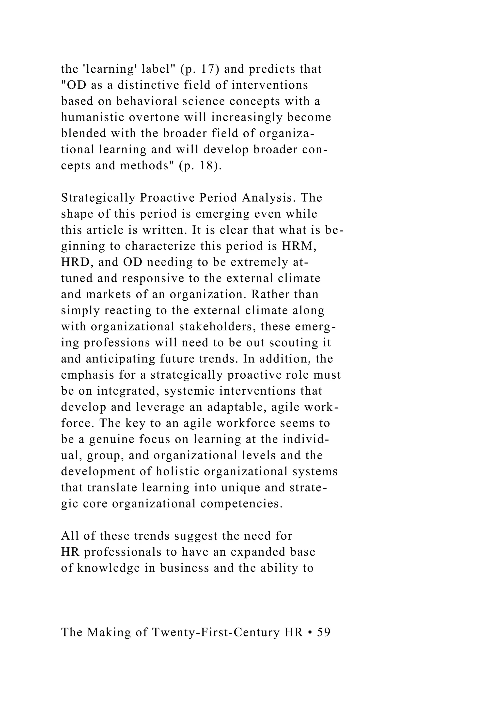 the 'learning' label" (p. 17) and predicts that
"OD as a distinctive field of interventions
based on behavioral science concepts with a
humanistic overtone will increasingly become
blended with the broader field of organiza-
tional learning and will develop broader con-
cepts and methods" (p. 18).
Strategically Proactive Period Analysis. The
shape of this period is emerging even while
this article is written. It is clear that what is be-
ginning to characterize this period is HRM,
HRD, and OD needing to be extremely at-
tuned and responsive to the external climate
and markets of an organization. Rather than
simply reacting to the external climate along
with organizational stakeholders, these emerg-
ing professions will need to be out scouting it
and anticipating future trends. In addition, the
emphasis for a strategically proactive role must
be on integrated, systemic interventions that
develop and leverage an adaptable, agile work-
force. The key to an agile workforce seems to
be a genuine focus on learning at the individ-
ual, group, and organizational levels and the
development of holistic organizational systems
that translate learning into unique and strate-
gic core organizational competencies.
All of these trends suggest the need for
HR professionals to have an expanded base
of knowledge in business and the ability to
The Making of Twenty-First-Century HR • 59
 