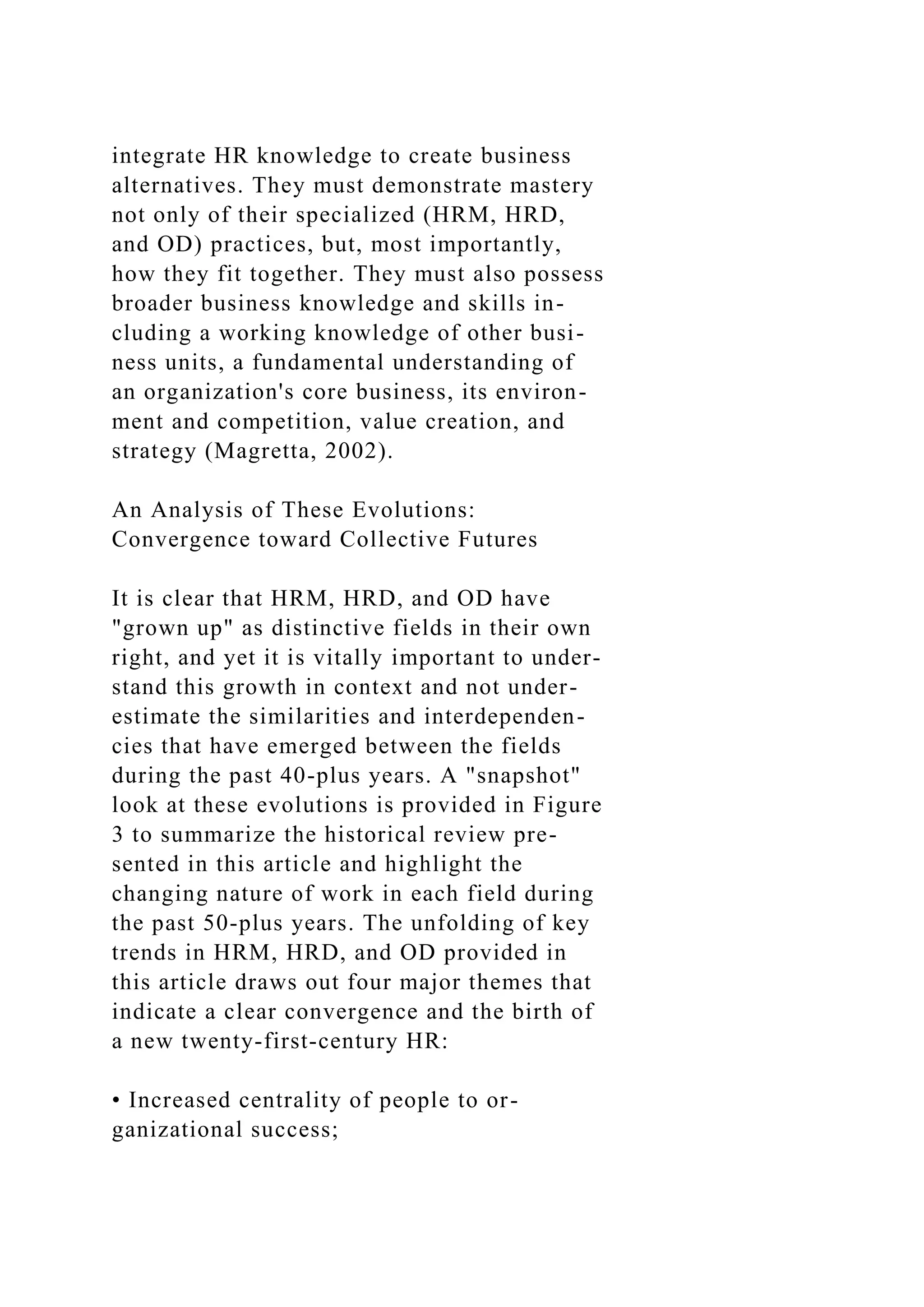 integrate HR knowledge to create business
alternatives. They must demonstrate mastery
not only of their specialized (HRM, HRD,
and OD) practices, but, most importantly,
how they fit together. They must also possess
broader business knowledge and skills in-
cluding a working knowledge of other busi-
ness units, a fundamental understanding of
an organization's core business, its environ-
ment and competition, value creation, and
strategy (Magretta, 2002).
An Analysis of These Evolutions:
Convergence toward Collective Futures
It is clear that HRM, HRD, and OD have
"grown up" as distinctive fields in their own
right, and yet it is vitally important to under-
stand this growth in context and not under-
estimate the similarities and interdependen-
cies that have emerged between the fields
during the past 40-plus years. A "snapshot"
look at these evolutions is provided in Figure
3 to summarize the historical review pre-
sented in this article and highlight the
changing nature of work in each field during
the past 50-plus years. The unfolding of key
trends in HRM, HRD, and OD provided in
this article draws out four major themes that
indicate a clear convergence and the birth of
a new twenty-first-century HR:
• Increased centrality of people to or-
ganizational success;
 