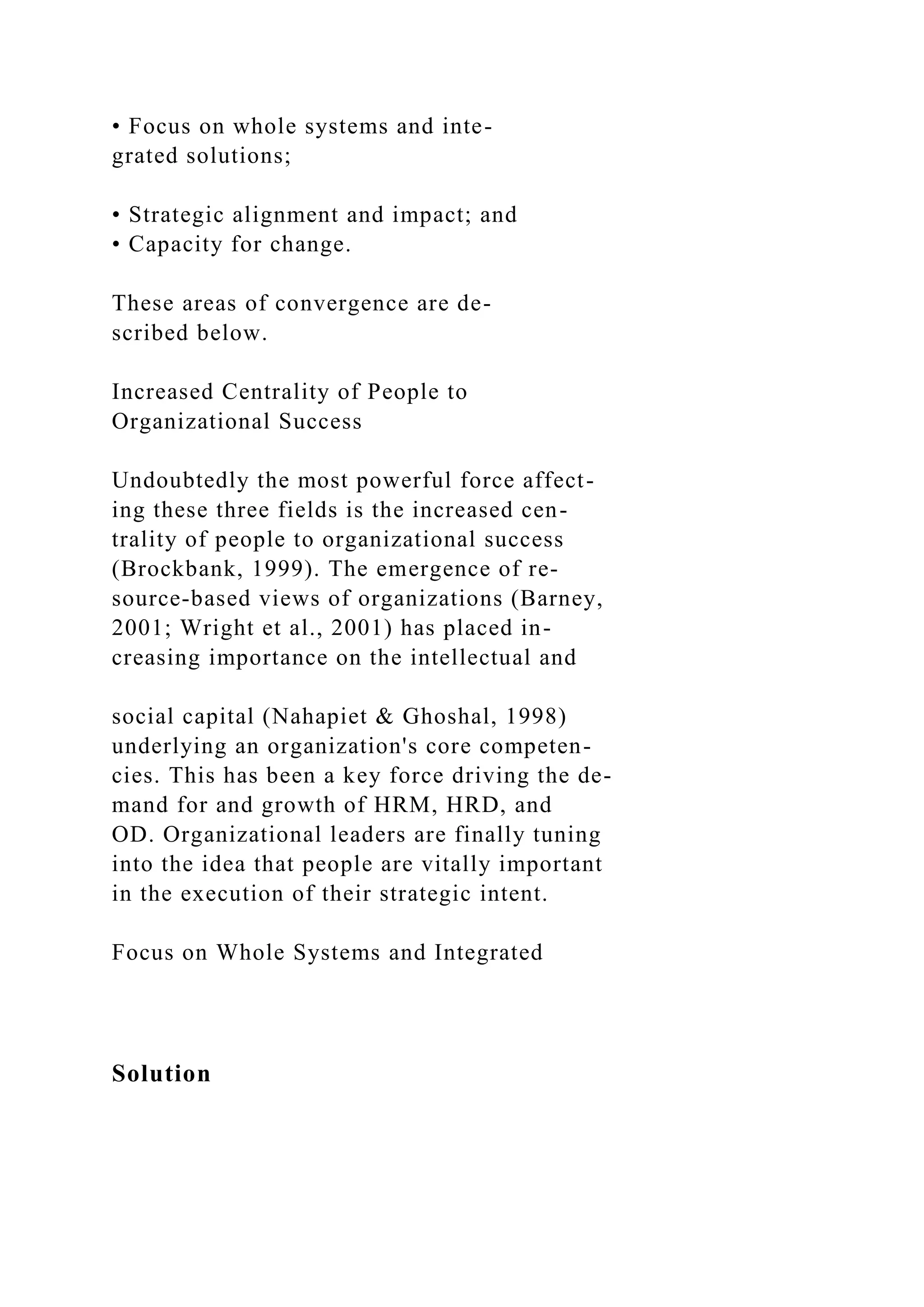 • Focus on whole systems and inte-
grated solutions;
• Strategic alignment and impact; and
• Capacity for change.
These areas of convergence are de-
scribed below.
Increased Centrality of People to
Organizational Success
Undoubtedly the most powerful force affect-
ing these three fields is the increased cen-
trality of people to organizational success
(Brockbank, 1999). The emergence of re-
source-based views of organizations (Barney,
2001; Wright et al., 2001) has placed in-
creasing importance on the intellectual and
social capital (Nahapiet & Ghoshal, 1998)
underlying an organization's core competen-
cies. This has been a key force driving the de-
mand for and growth of HRM, HRD, and
OD. Organizational leaders are finally tuning
into the idea that people are vitally important
in the execution of their strategic intent.
Focus on Whole Systems and Integrated
Solution
 