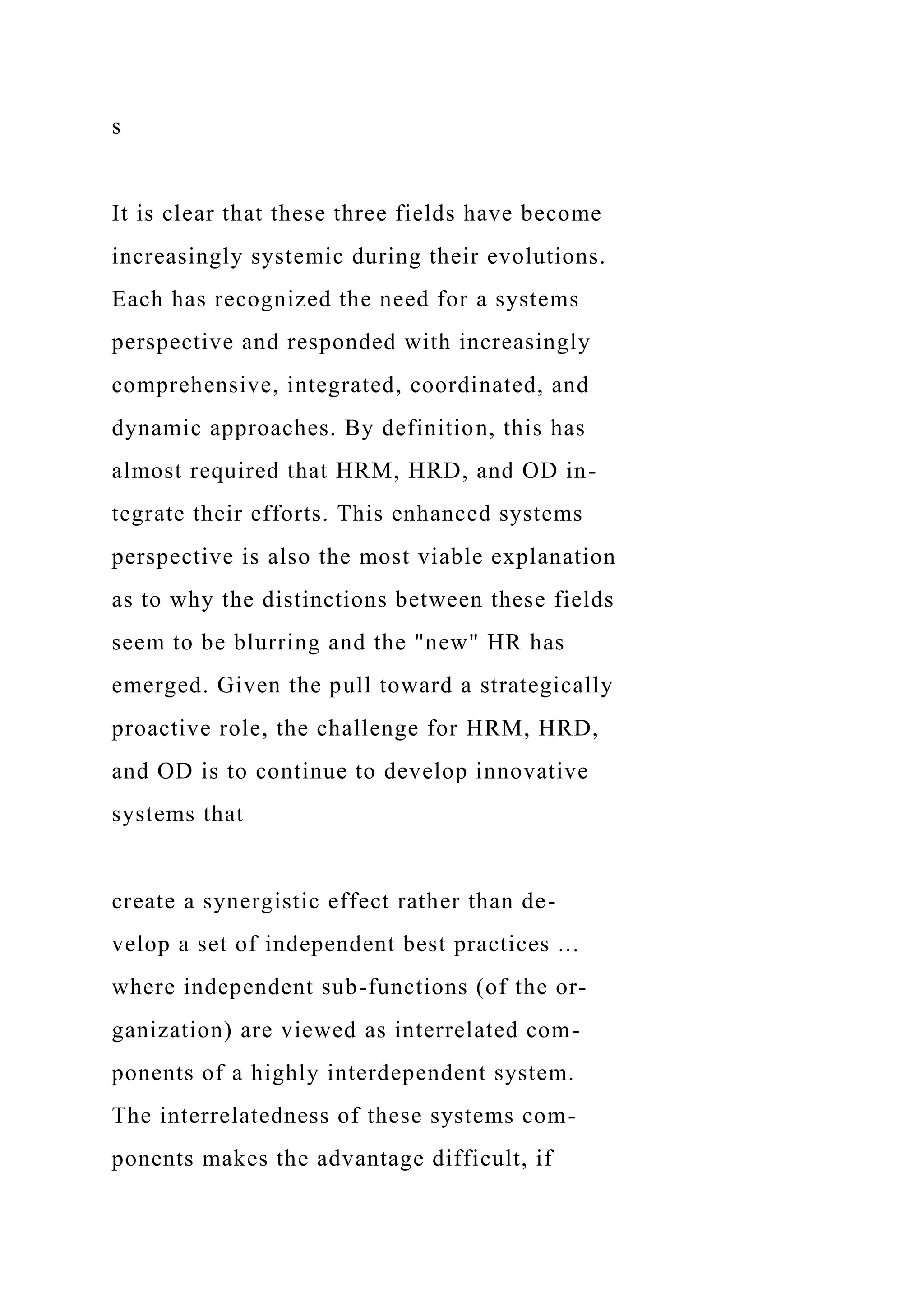 s
It is clear that these three fields have become
increasingly systemic during their evolutions.
Each has recognized the need for a systems
perspective and responded with increasingly
comprehensive, integrated, coordinated, and
dynamic approaches. By definition, this has
almost required that HRM, HRD, and OD in-
tegrate their efforts. This enhanced systems
perspective is also the most viable explanation
as to why the distinctions between these fields
seem to be blurring and the "new" HR has
emerged. Given the pull toward a strategically
proactive role, the challenge for HRM, HRD,
and OD is to continue to develop innovative
systems that
create a synergistic effect rather than de-
velop a set of independent best practices ...
where independent sub-functions (of the or-
ganization) are viewed as interrelated com-
ponents of a highly interdependent system.
The interrelatedness of these systems com-
ponents makes the advantage difficult, if
 