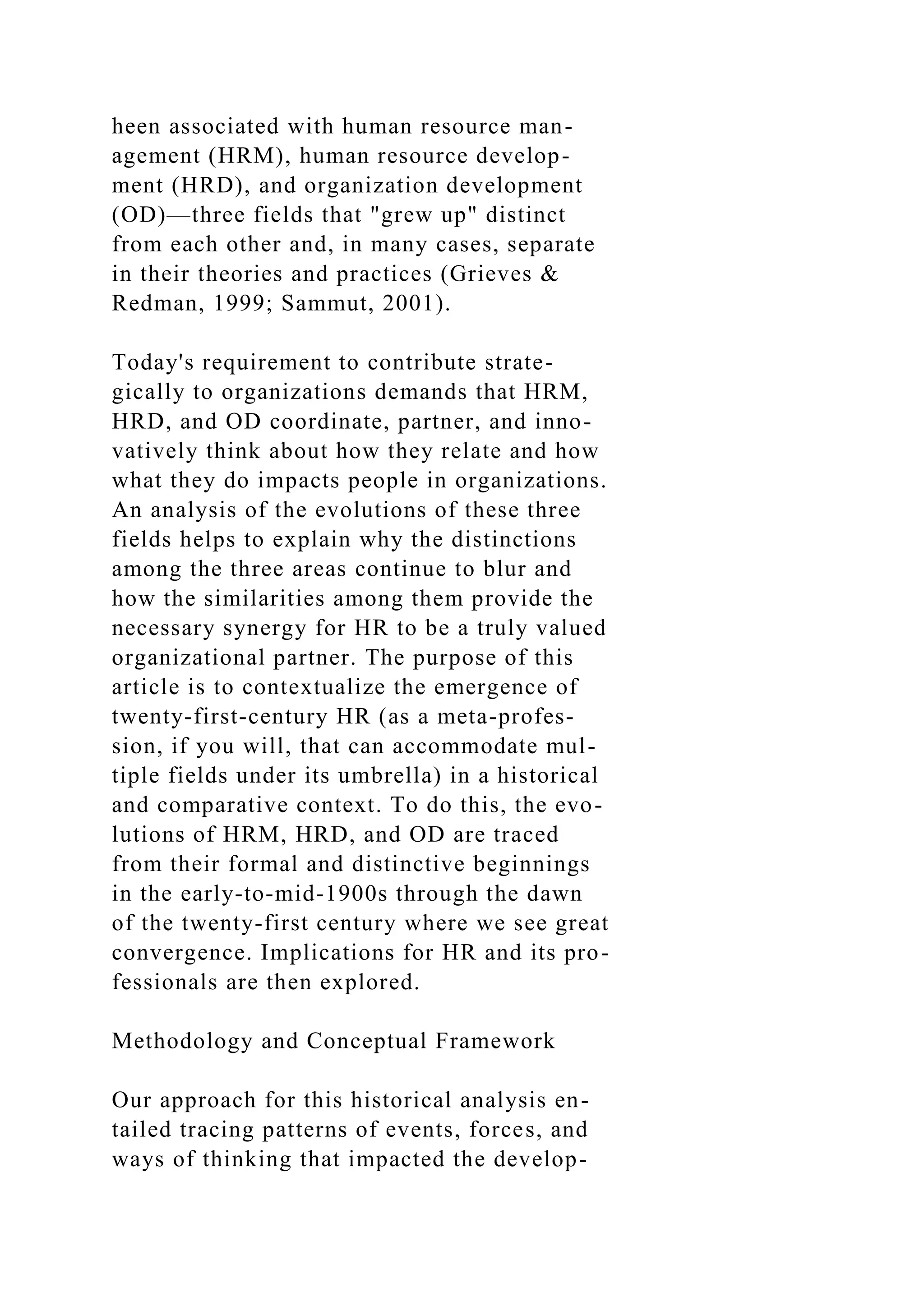 heen associated with human resource man-
agement (HRM), human resource develop-
ment (HRD), and organization development
(OD)—three fields that "grew up" distinct
from each other and, in many cases, separate
in their theories and practices (Grieves &
Redman, 1999; Sammut, 2001).
Today's requirement to contribute strate-
gically to organizations demands that HRM,
HRD, and OD coordinate, partner, and inno-
vatively think about how they relate and how
what they do impacts people in organizations.
An analysis of the evolutions of these three
fields helps to explain why the distinctions
among the three areas continue to blur and
how the similarities among them provide the
necessary synergy for HR to be a truly valued
organizational partner. The purpose of this
article is to contextualize the emergence of
twenty-first-century HR (as a meta-profes-
sion, if you will, that can accommodate mul-
tiple fields under its umbrella) in a historical
and comparative context. To do this, the evo-
lutions of HRM, HRD, and OD are traced
from their formal and distinctive beginnings
in the early-to-mid-1900s through the dawn
of the twenty-first century where we see great
convergence. Implications for HR and its pro-
fessionals are then explored.
Methodology and Conceptual Framework
Our approach for this historical analysis en-
tailed tracing patterns of events, forces, and
ways of thinking that impacted the develop-
 