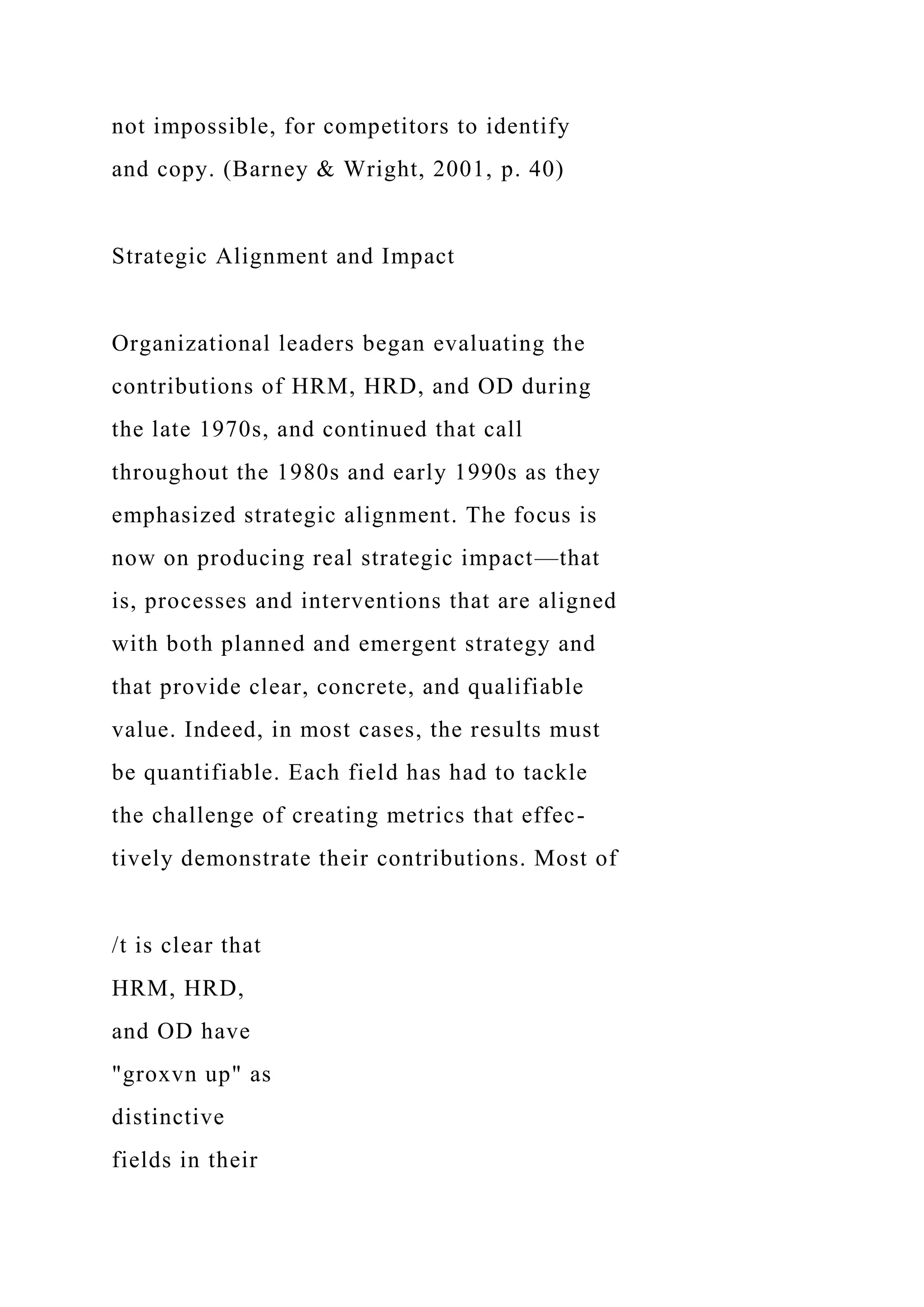 not impossible, for competitors to identify
and copy. (Barney & Wright, 2001, p. 40)
Strategic Alignment and Impact
Organizational leaders began evaluating the
contributions of HRM, HRD, and OD during
the late 1970s, and continued that call
throughout the 1980s and early 1990s as they
emphasized strategic alignment. The focus is
now on producing real strategic impact—that
is, processes and interventions that are aligned
with both planned and emergent strategy and
that provide clear, concrete, and qualifiable
value. Indeed, in most cases, the results must
be quantifiable. Each field has had to tackle
the challenge of creating metrics that effec-
tively demonstrate their contributions. Most of
/t is clear that
HRM, HRD,
and OD have
"groxvn up" as
distinctive
fields in their
 