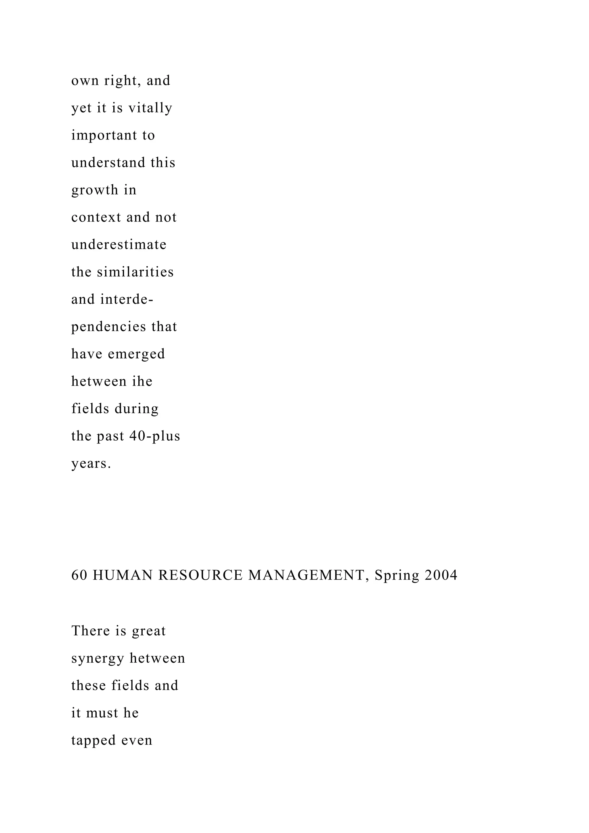 own right, and
yet it is vitally
important to
understand this
growth in
context and not
underestimate
the similarities
and interde-
pendencies that
have emerged
hetween ihe
fields during
the past 40-plus
years.
60 HUMAN RESOURCE MANAGEMENT, Spring 2004
There is great
synergy hetween
these fields and
it must he
tapped even
 
