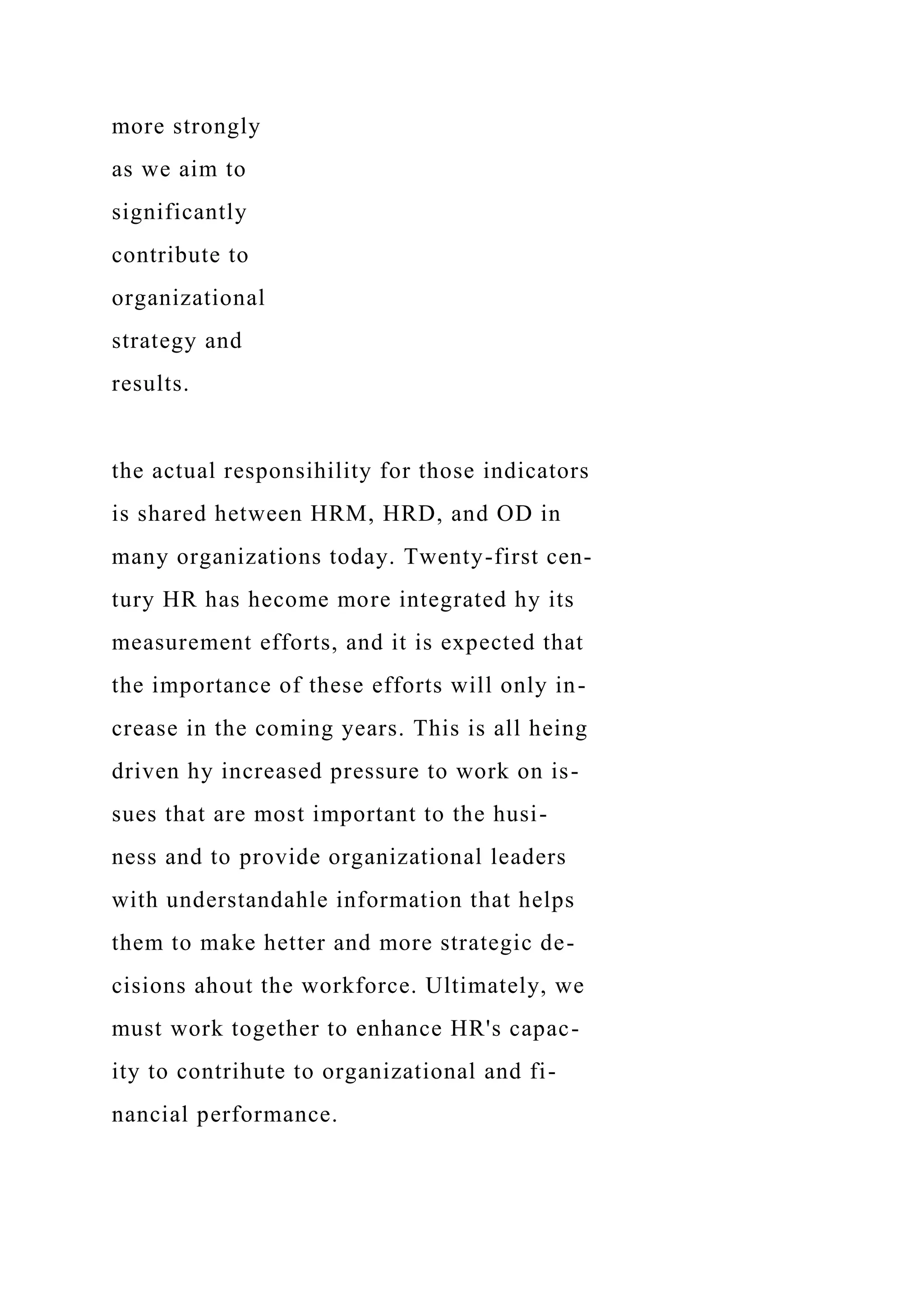 more strongly
as we aim to
significantly
contribute to
organizational
strategy and
results.
the actual responsihility for those indicators
is shared hetween HRM, HRD, and OD in
many organizations today. Twenty-first cen-
tury HR has hecome more integrated hy its
measurement efforts, and it is expected that
the importance of these efforts will only in-
crease in the coming years. This is all heing
driven hy increased pressure to work on is-
sues that are most important to the husi-
ness and to provide organizational leaders
with understandahle information that helps
them to make hetter and more strategic de-
cisions ahout the workforce. Ultimately, we
must work together to enhance HR's capac-
ity to contrihute to organizational and fi-
nancial performance.
 