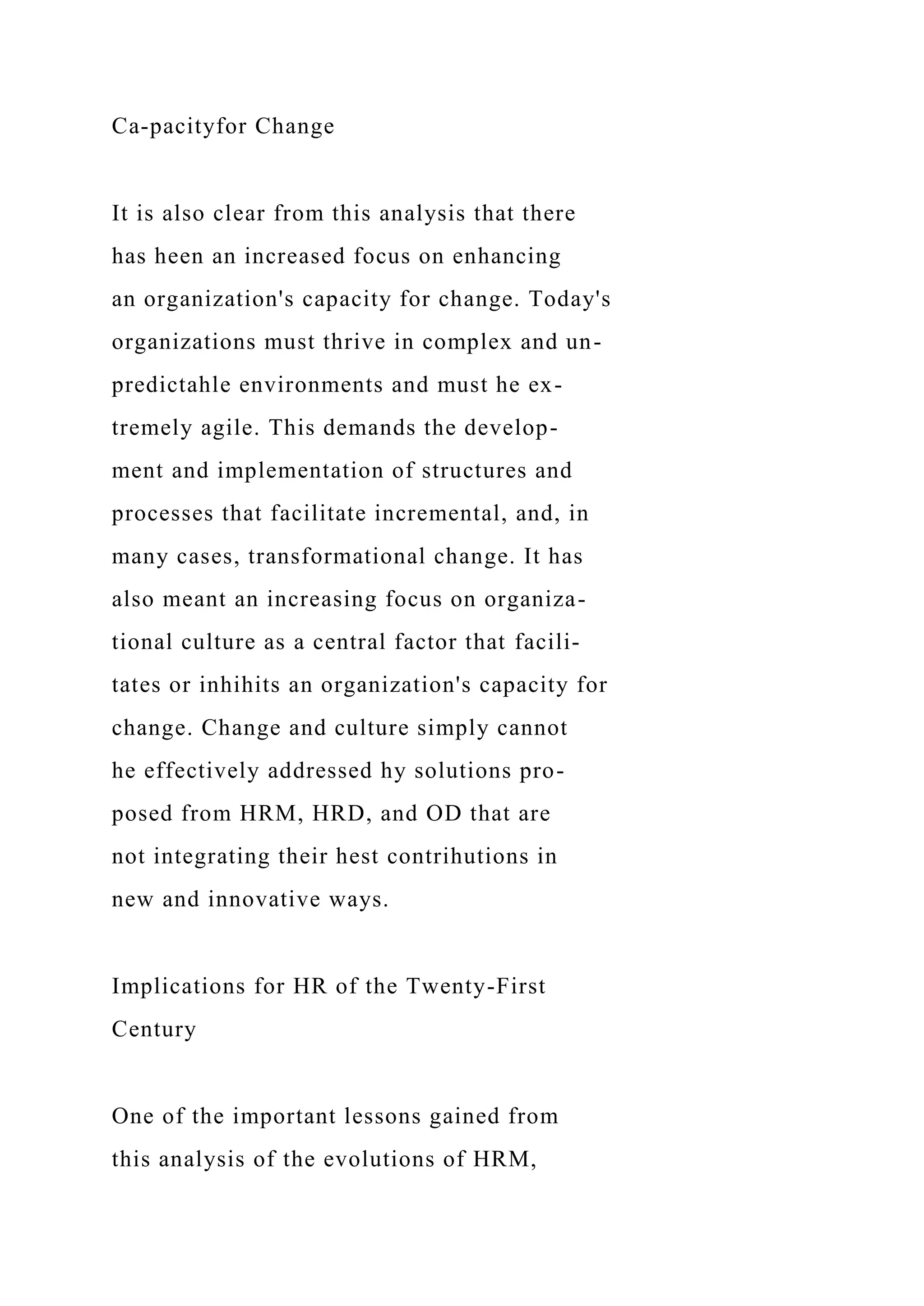 Ca-pacityfor Change
It is also clear from this analysis that there
has heen an increased focus on enhancing
an organization's capacity for change. Today's
organizations must thrive in complex and un-
predictahle environments and must he ex-
tremely agile. This demands the develop-
ment and implementation of structures and
processes that facilitate incremental, and, in
many cases, transformational change. It has
also meant an increasing focus on organiza-
tional culture as a central factor that facili-
tates or inhihits an organization's capacity for
change. Change and culture simply cannot
he effectively addressed hy solutions pro-
posed from HRM, HRD, and OD that are
not integrating their hest contrihutions in
new and innovative ways.
Implications for HR of the Twenty-First
Century
One of the important lessons gained from
this analysis of the evolutions of HRM,
 