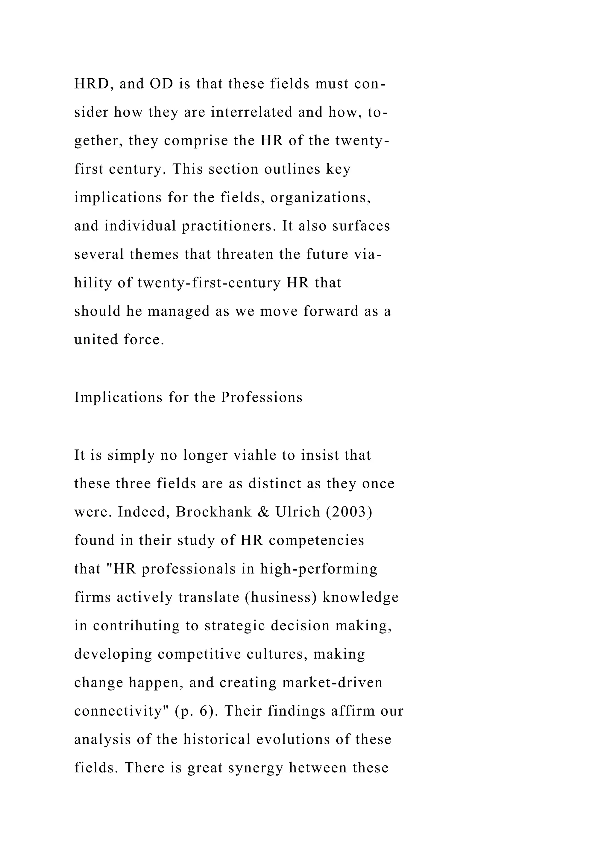 HRD, and OD is that these fields must con-
sider how they are interrelated and how, to-
gether, they comprise the HR of the twenty-
first century. This section outlines key
implications for the fields, organizations,
and individual practitioners. It also surfaces
several themes that threaten the future via-
hility of twenty-first-century HR that
should he managed as we move forward as a
united force.
Implications for the Professions
It is simply no longer viahle to insist that
these three fields are as distinct as they once
were. Indeed, Brockhank & Ulrich (2003)
found in their study of HR competencies
that "HR professionals in high-performing
firms actively translate (husiness) knowledge
in contrihuting to strategic decision making,
developing competitive cultures, making
change happen, and creating market-driven
connectivity" (p. 6). Their findings affirm our
analysis of the historical evolutions of these
fields. There is great synergy hetween these
 