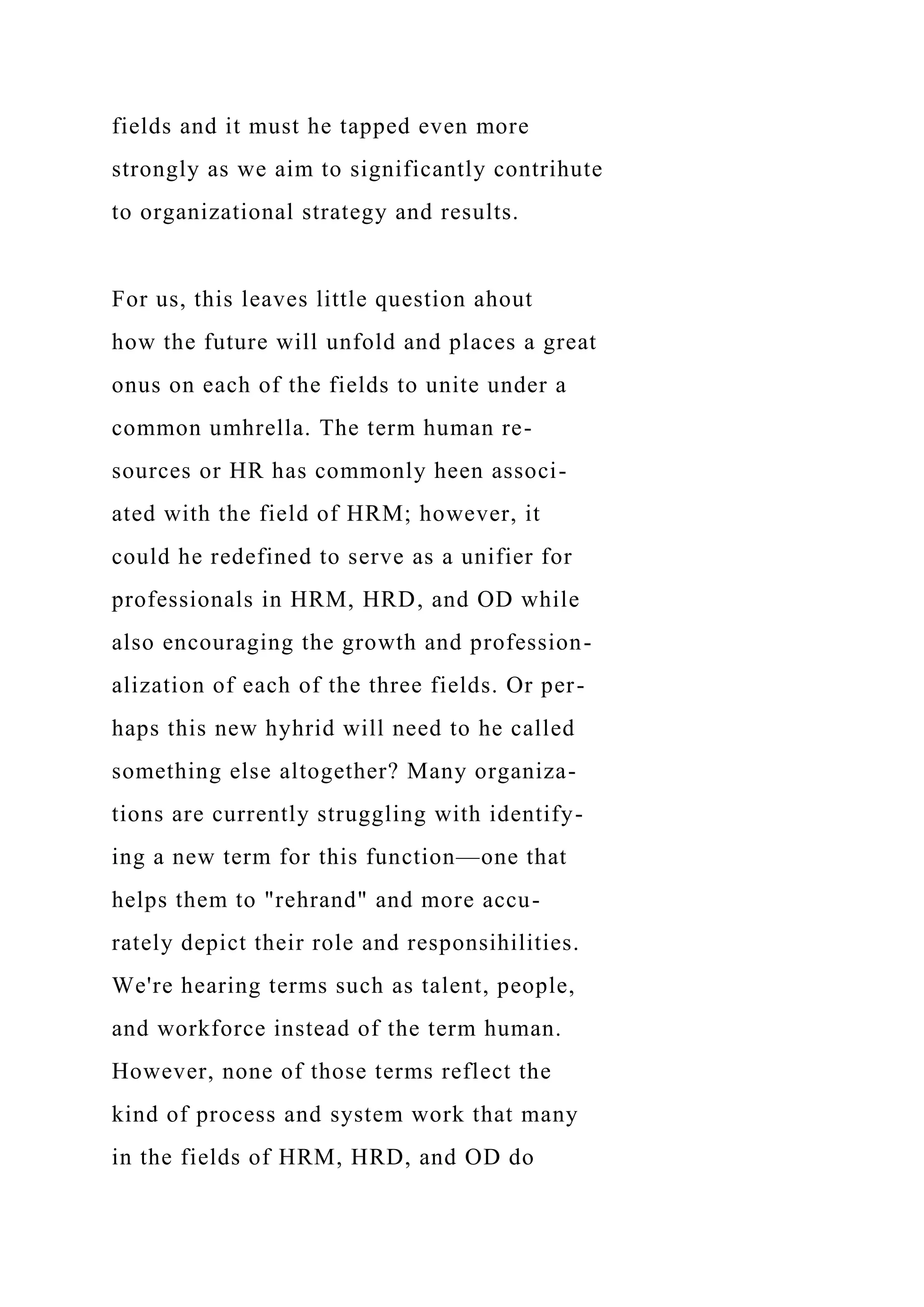 fields and it must he tapped even more
strongly as we aim to significantly contrihute
to organizational strategy and results.
For us, this leaves little question ahout
how the future will unfold and places a great
onus on each of the fields to unite under a
common umhrella. The term human re-
sources or HR has commonly heen associ-
ated with the field of HRM; however, it
could he redefined to serve as a unifier for
professionals in HRM, HRD, and OD while
also encouraging the growth and profession-
alization of each of the three fields. Or per-
haps this new hyhrid will need to he called
something else altogether? Many organiza-
tions are currently struggling with identify-
ing a new term for this function—one that
helps them to "rehrand" and more accu-
rately depict their role and responsihilities.
We're hearing terms such as talent, people,
and workforce instead of the term human.
However, none of those terms reflect the
kind of process and system work that many
in the fields of HRM, HRD, and OD do
 