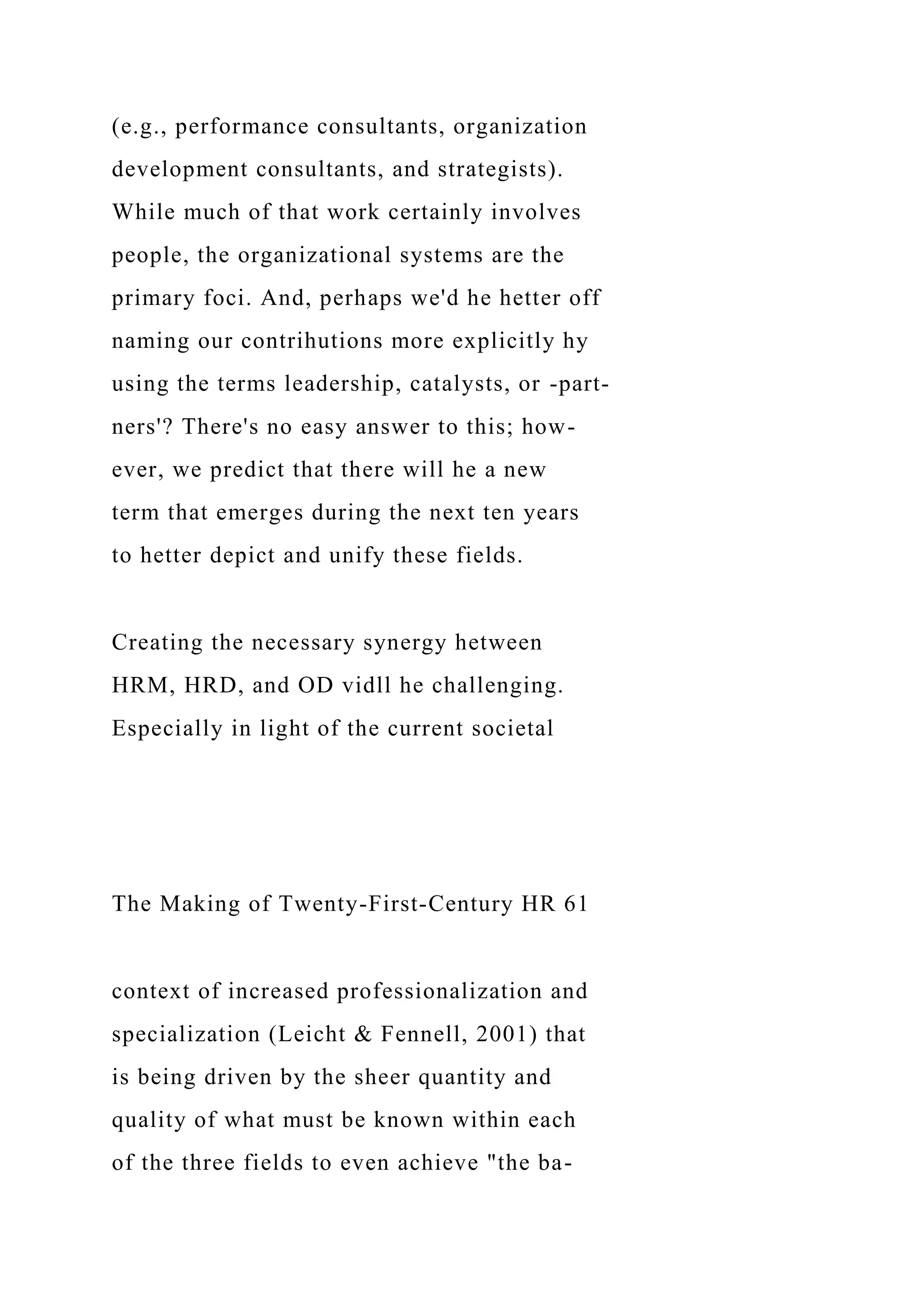 (e.g., performance consultants, organization
development consultants, and strategists).
While much of that work certainly involves
people, the organizational systems are the
primary foci. And, perhaps we'd he hetter off
naming our contrihutions more explicitly hy
using the terms leadership, catalysts, or -part-
ners'? There's no easy answer to this; how-
ever, we predict that there will he a new
term that emerges during the next ten years
to hetter depict and unify these fields.
Creating the necessary synergy hetween
HRM, HRD, and OD vidll he challenging.
Especially in light of the current societal
The Making of Twenty-First-Century HR 61
context of increased professionalization and
specialization (Leicht & Fennell, 2001) that
is being driven by the sheer quantity and
quality of what must be known within each
of the three fields to even achieve "the ba-
 