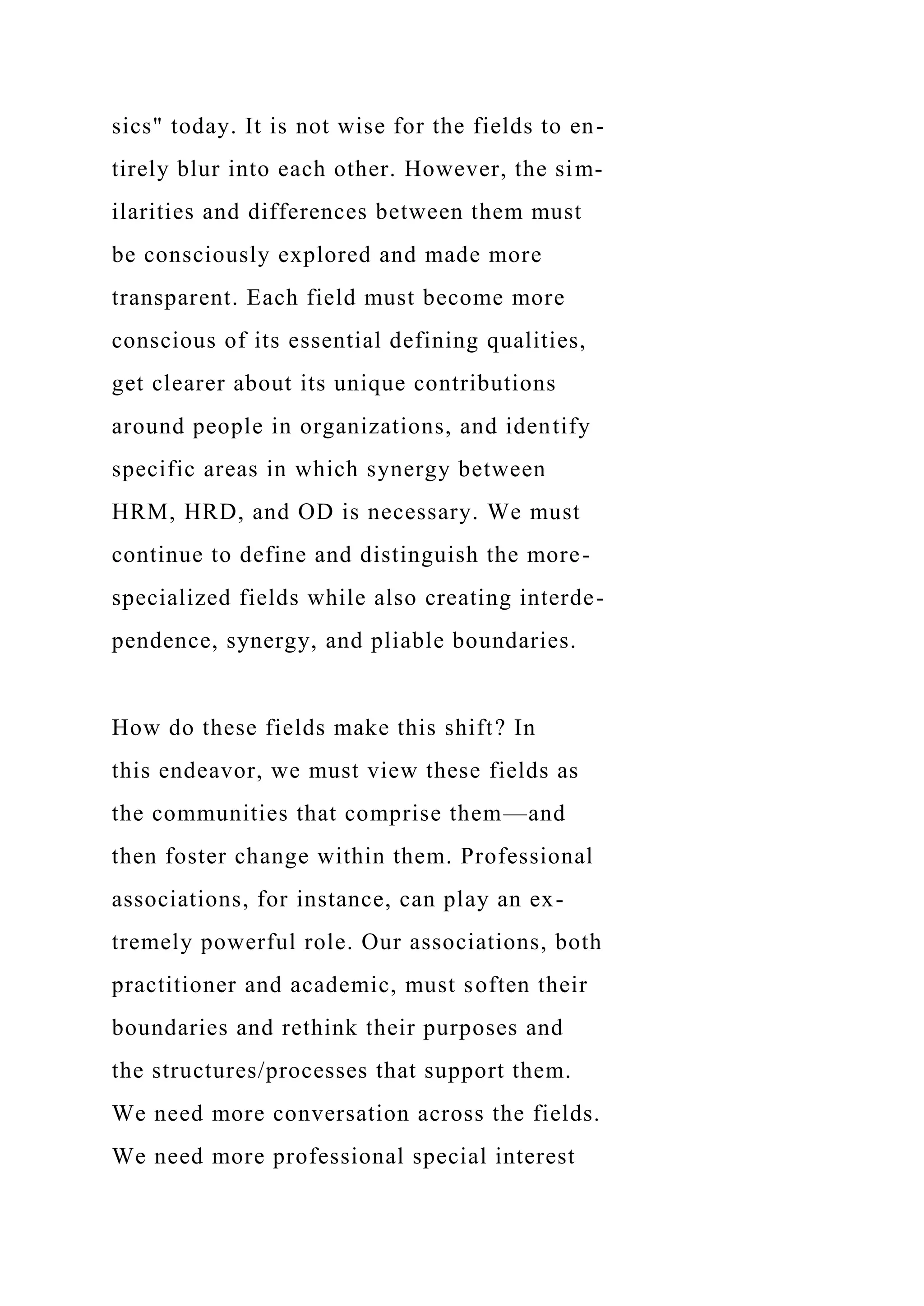 sics" today. It is not wise for the fields to en-
tirely blur into each other. However, the sim-
ilarities and differences between them must
be consciously explored and made more
transparent. Each field must become more
conscious of its essential defining qualities,
get clearer about its unique contributions
around people in organizations, and identify
specific areas in which synergy between
HRM, HRD, and OD is necessary. We must
continue to define and distinguish the more-
specialized fields while also creating interde-
pendence, synergy, and pliable boundaries.
How do these fields make this shift? In
this endeavor, we must view these fields as
the communities that comprise them—and
then foster change within them. Professional
associations, for instance, can play an ex-
tremely powerful role. Our associations, both
practitioner and academic, must soften their
boundaries and rethink their purposes and
the structures/processes that support them.
We need more conversation across the fields.
We need more professional special interest
 