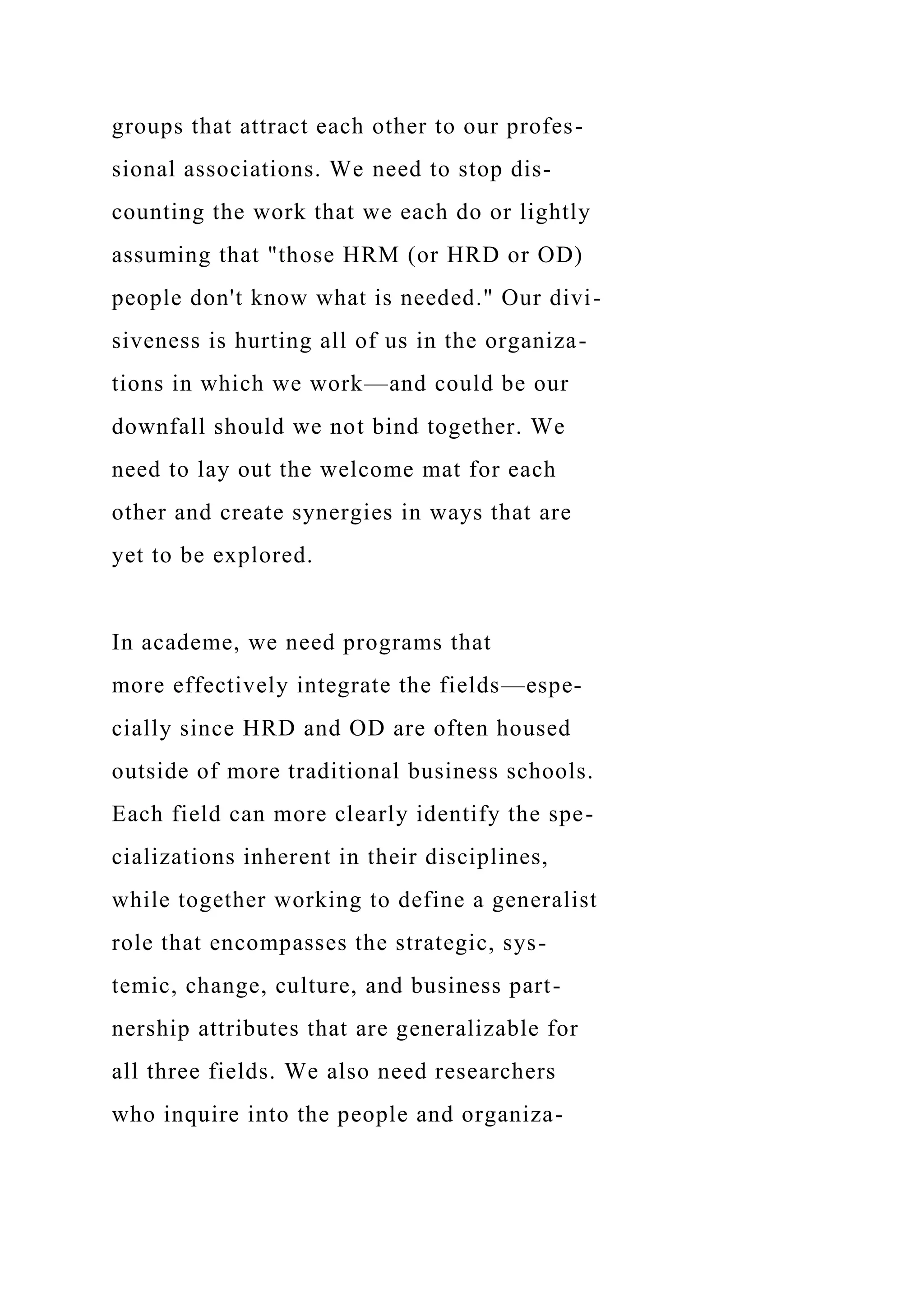 groups that attract each other to our profes-
sional associations. We need to stop dis-
counting the work that we each do or lightly
assuming that "those HRM (or HRD or OD)
people don't know what is needed." Our divi-
siveness is hurting all of us in the organiza-
tions in which we work—and could be our
downfall should we not bind together. We
need to lay out the welcome mat for each
other and create synergies in ways that are
yet to be explored.
In academe, we need programs that
more effectively integrate the fields—espe-
cially since HRD and OD are often housed
outside of more traditional business schools.
Each field can more clearly identify the spe-
cializations inherent in their disciplines,
while together working to define a generalist
role that encompasses the strategic, sys-
temic, change, culture, and business part-
nership attributes that are generalizable for
all three fields. We also need researchers
who inquire into the people and organiza-
 