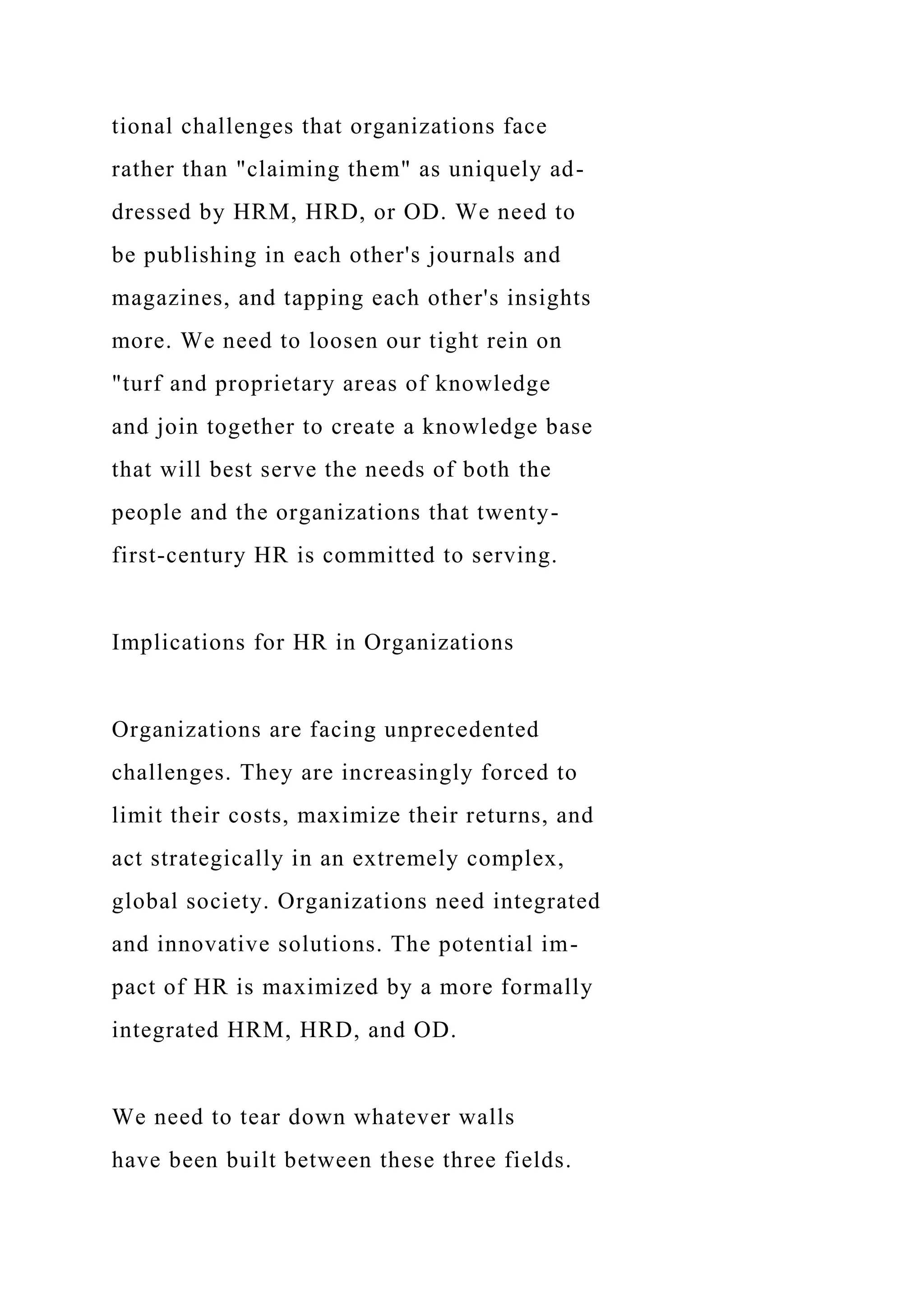 tional challenges that organizations face
rather than "claiming them" as uniquely ad-
dressed by HRM, HRD, or OD. We need to
be publishing in each other's journals and
magazines, and tapping each other's insights
more. We need to loosen our tight rein on
"turf and proprietary areas of knowledge
and join together to create a knowledge base
that will best serve the needs of both the
people and the organizations that twenty-
first-century HR is committed to serving.
Implications for HR in Organizations
Organizations are facing unprecedented
challenges. They are increasingly forced to
limit their costs, maximize their returns, and
act strategically in an extremely complex,
global society. Organizations need integrated
and innovative solutions. The potential im-
pact of HR is maximized by a more formally
integrated HRM, HRD, and OD.
We need to tear down whatever walls
have been built between these three fields.
 