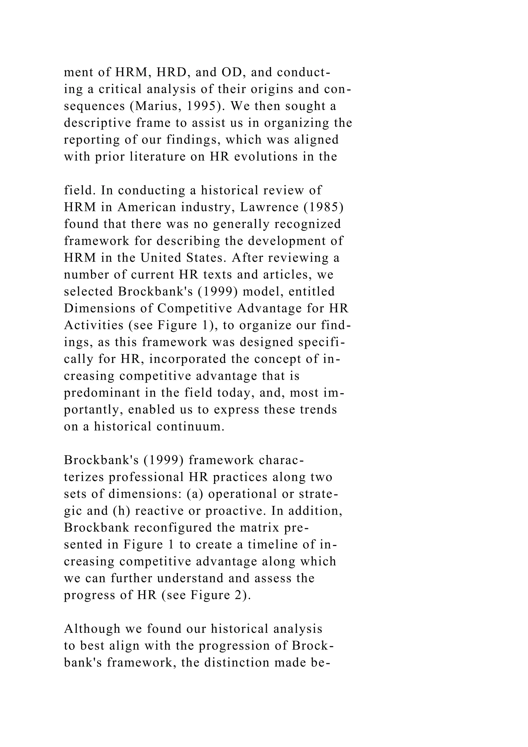 ment of HRM, HRD, and OD, and conduct-
ing a critical analysis of their origins and con-
sequences (Marius, 1995). We then sought a
descriptive frame to assist us in organizing the
reporting of our findings, which was aligned
with prior literature on HR evolutions in the
field. In conducting a historical review of
HRM in American industry, Lawrence (1985)
found that there was no generally recognized
framework for describing the development of
HRM in the United States. After reviewing a
number of current HR texts and articles, we
selected Brockbank's (1999) model, entitled
Dimensions of Competitive Advantage for HR
Activities (see Figure 1), to organize our find-
ings, as this framework was designed specifi-
cally for HR, incorporated the concept of in-
creasing competitive advantage that is
predominant in the field today, and, most im-
portantly, enabled us to express these trends
on a historical continuum.
Brockbank's (1999) framework charac-
terizes professional HR practices along two
sets of dimensions: (a) operational or strate-
gic and (h) reactive or proactive. In addition,
Brockbank reconfigured the matrix pre-
sented in Figure 1 to create a timeline of in-
creasing competitive advantage along which
we can further understand and assess the
progress of HR (see Figure 2).
Although we found our historical analysis
to best align with the progression of Brock-
bank's framework, the distinction made be-
 