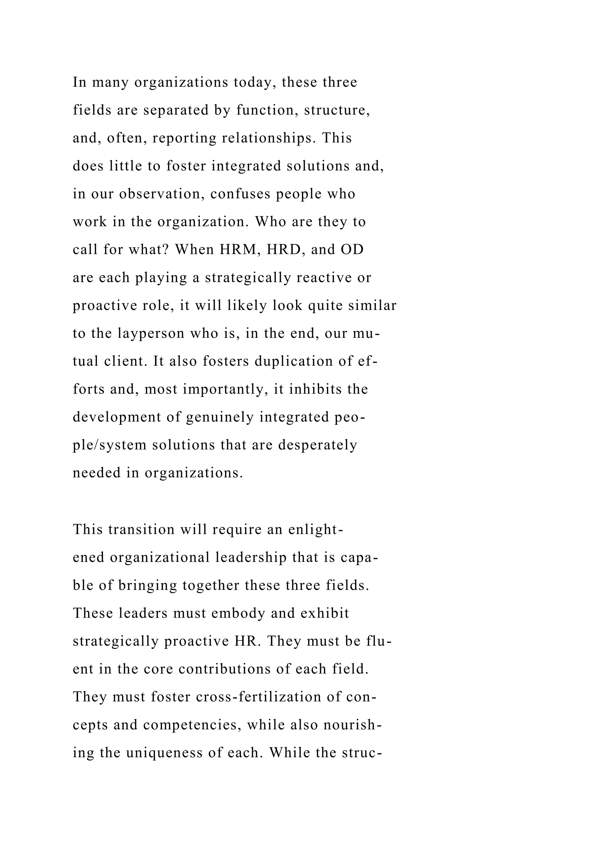 In many organizations today, these three
fields are separated by function, structure,
and, often, reporting relationships. This
does little to foster integrated solutions and,
in our observation, confuses people who
work in the organization. Who are they to
call for what? When HRM, HRD, and OD
are each playing a strategically reactive or
proactive role, it will likely look quite similar
to the layperson who is, in the end, our mu-
tual client. It also fosters duplication of ef-
forts and, most importantly, it inhibits the
development of genuinely integrated peo-
ple/system solutions that are desperately
needed in organizations.
This transition will require an enlight-
ened organizational leadership that is capa-
ble of bringing together these three fields.
These leaders must embody and exhibit
strategically proactive HR. They must be flu-
ent in the core contributions of each field.
They must foster cross-fertilization of con-
cepts and competencies, while also nourish-
ing the uniqueness of each. While the struc-
 