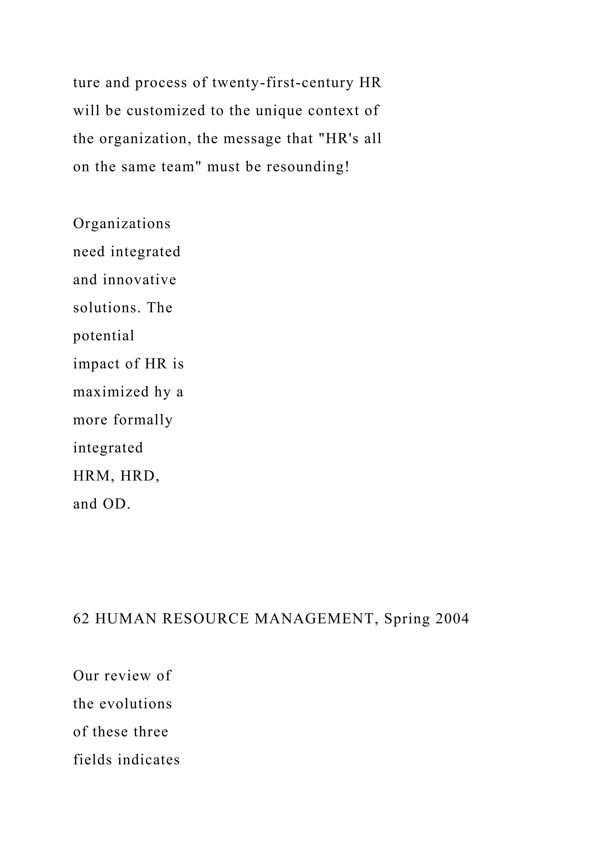 ture and process of twenty-first-century HR
will be customized to the unique context of
the organization, the message that "HR's all
on the same team" must be resounding!
Organizations
need integrated
and innovative
solutions. The
potential
impact of HR is
maximized hy a
more formally
integrated
HRM, HRD,
and OD.
62 HUMAN RESOURCE MANAGEMENT, Spring 2004
Our review of
the evolutions
of these three
fields indicates
 