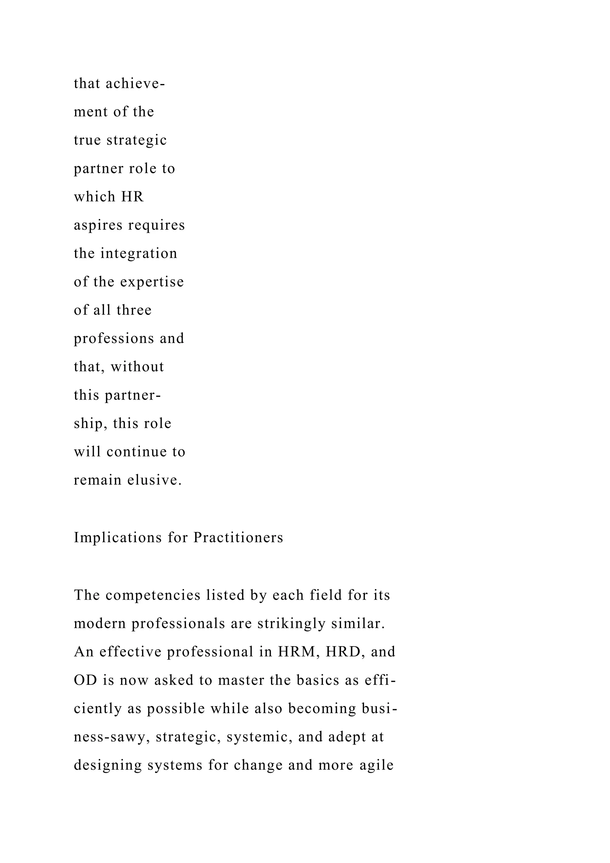 that achieve-
ment of the
true strategic
partner role to
which HR
aspires requires
the integration
of the expertise
of all three
professions and
that, without
this partner-
ship, this role
will continue to
remain elusive.
Implications for Practitioners
The competencies listed by each field for its
modern professionals are strikingly similar.
An effective professional in HRM, HRD, and
OD is now asked to master the basics as effi-
ciently as possible while also becoming busi-
ness-sawy, strategic, systemic, and adept at
designing systems for change and more agile
 