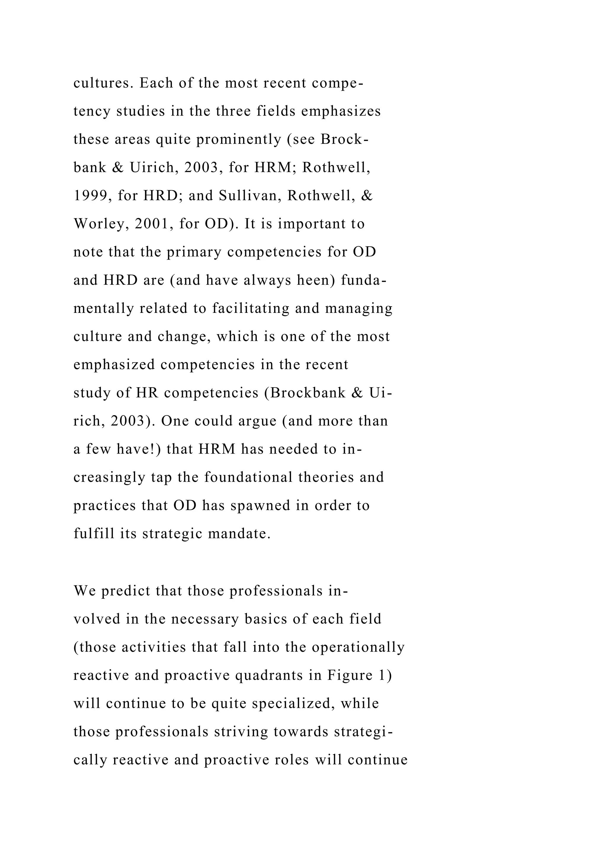 cultures. Each of the most recent compe-
tency studies in the three fields emphasizes
these areas quite prominently (see Brock-
bank & Uirich, 2003, for HRM; Rothwell,
1999, for HRD; and Sullivan, Rothwell, &
Worley, 2001, for OD). It is important to
note that the primary competencies for OD
and HRD are (and have always heen) funda-
mentally related to facilitating and managing
culture and change, which is one of the most
emphasized competencies in the recent
study of HR competencies (Brockbank & Ui-
rich, 2003). One could argue (and more than
a few have!) that HRM has needed to in-
creasingly tap the foundational theories and
practices that OD has spawned in order to
fulfill its strategic mandate.
We predict that those professionals in-
volved in the necessary basics of each field
(those activities that fall into the operationally
reactive and proactive quadrants in Figure 1)
will continue to be quite specialized, while
those professionals striving towards strategi-
cally reactive and proactive roles will continue
 