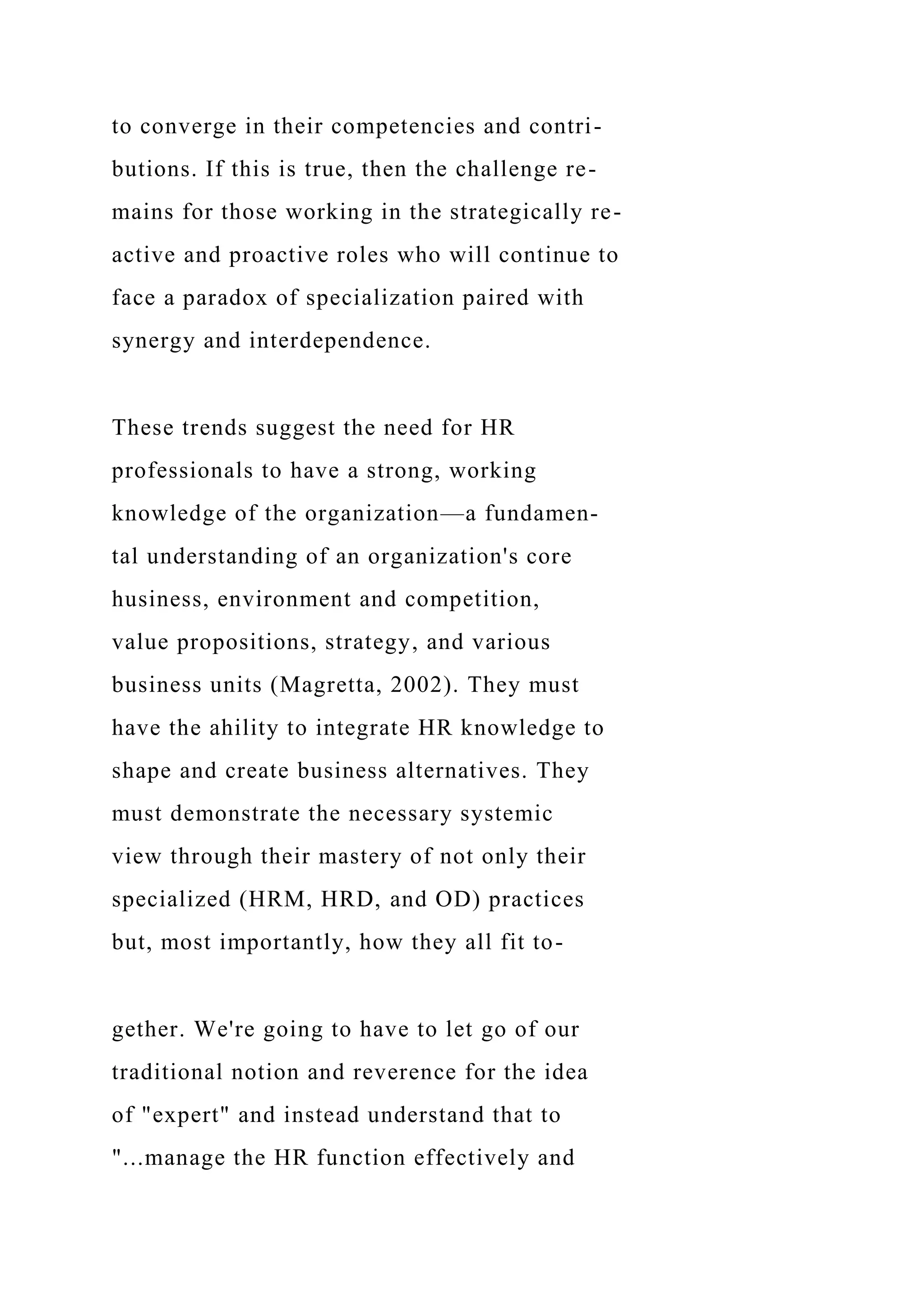 to converge in their competencies and contri-
butions. If this is true, then the challenge re-
mains for those working in the strategically re-
active and proactive roles who will continue to
face a paradox of specialization paired with
synergy and interdependence.
These trends suggest the need for HR
professionals to have a strong, working
knowledge of the organization—a fundamen-
tal understanding of an organization's core
husiness, environment and competition,
value propositions, strategy, and various
business units (Magretta, 2002). They must
have the ahility to integrate HR knowledge to
shape and create business alternatives. They
must demonstrate the necessary systemic
view through their mastery of not only their
specialized (HRM, HRD, and OD) practices
but, most importantly, how they all fit to-
gether. We're going to have to let go of our
traditional notion and reverence for the idea
of "expert" and instead understand that to
"...manage the HR function effectively and
 
