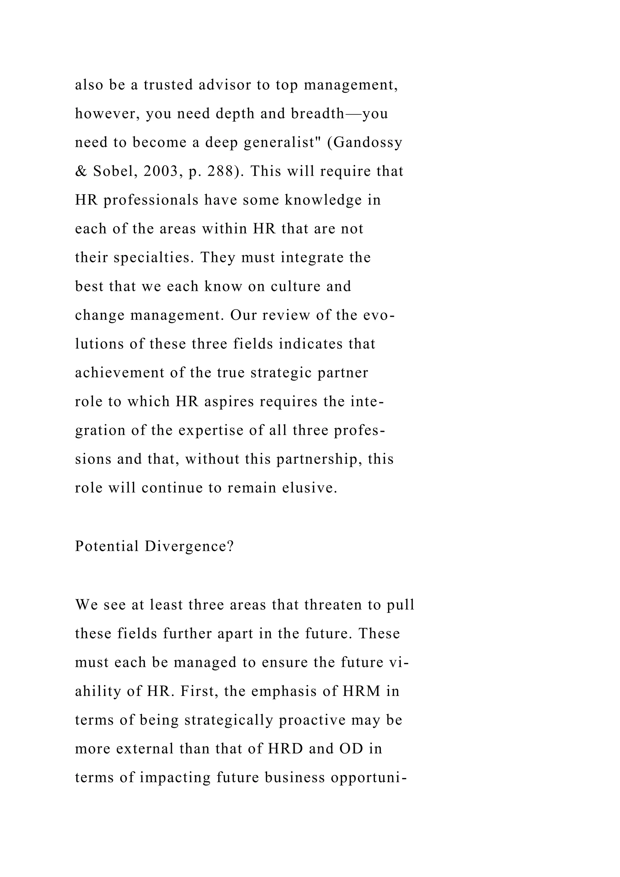 also be a trusted advisor to top management,
however, you need depth and breadth—you
need to become a deep generalist" (Gandossy
& Sobel, 2003, p. 288). This will require that
HR professionals have some knowledge in
each of the areas within HR that are not
their specialties. They must integrate the
best that we each know on culture and
change management. Our review of the evo-
lutions of these three fields indicates that
achievement of the true strategic partner
role to which HR aspires requires the inte-
gration of the expertise of all three profes-
sions and that, without this partnership, this
role will continue to remain elusive.
Potential Divergence?
We see at least three areas that threaten to pull
these fields further apart in the future. These
must each be managed to ensure the future vi-
ahility of HR. First, the emphasis of HRM in
terms of being strategically proactive may be
more external than that of HRD and OD in
terms of impacting future business opportuni-
 
