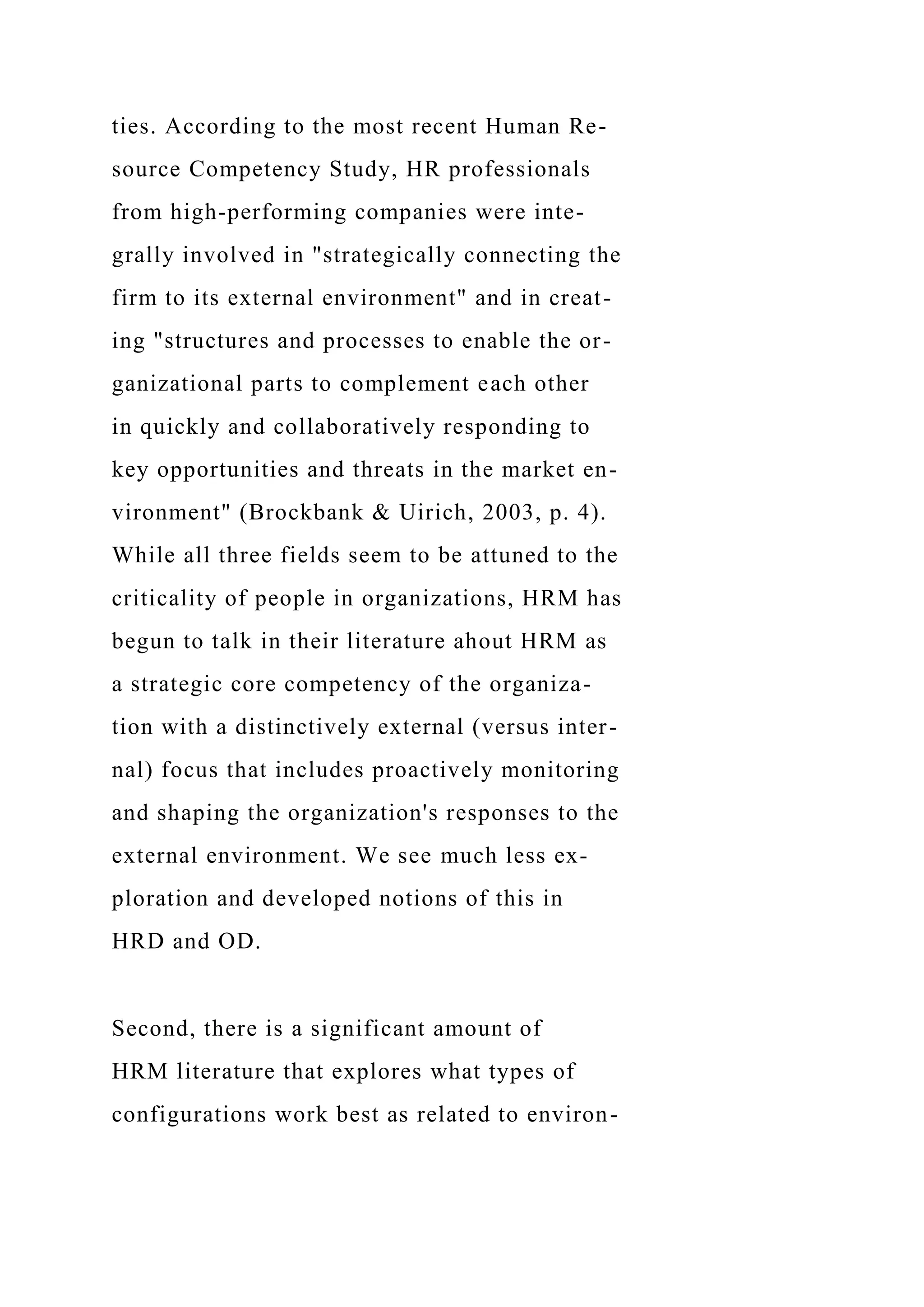 ties. According to the most recent Human Re-
source Competency Study, HR professionals
from high-performing companies were inte-
grally involved in "strategically connecting the
firm to its external environment" and in creat-
ing "structures and processes to enable the or-
ganizational parts to complement each other
in quickly and collaboratively responding to
key opportunities and threats in the market en-
vironment" (Brockbank & Uirich, 2003, p. 4).
While all three fields seem to be attuned to the
criticality of people in organizations, HRM has
begun to talk in their literature ahout HRM as
a strategic core competency of the organiza-
tion with a distinctively external (versus inter-
nal) focus that includes proactively monitoring
and shaping the organization's responses to the
external environment. We see much less ex-
ploration and developed notions of this in
HRD and OD.
Second, there is a significant amount of
HRM literature that explores what types of
configurations work best as related to environ-
 
