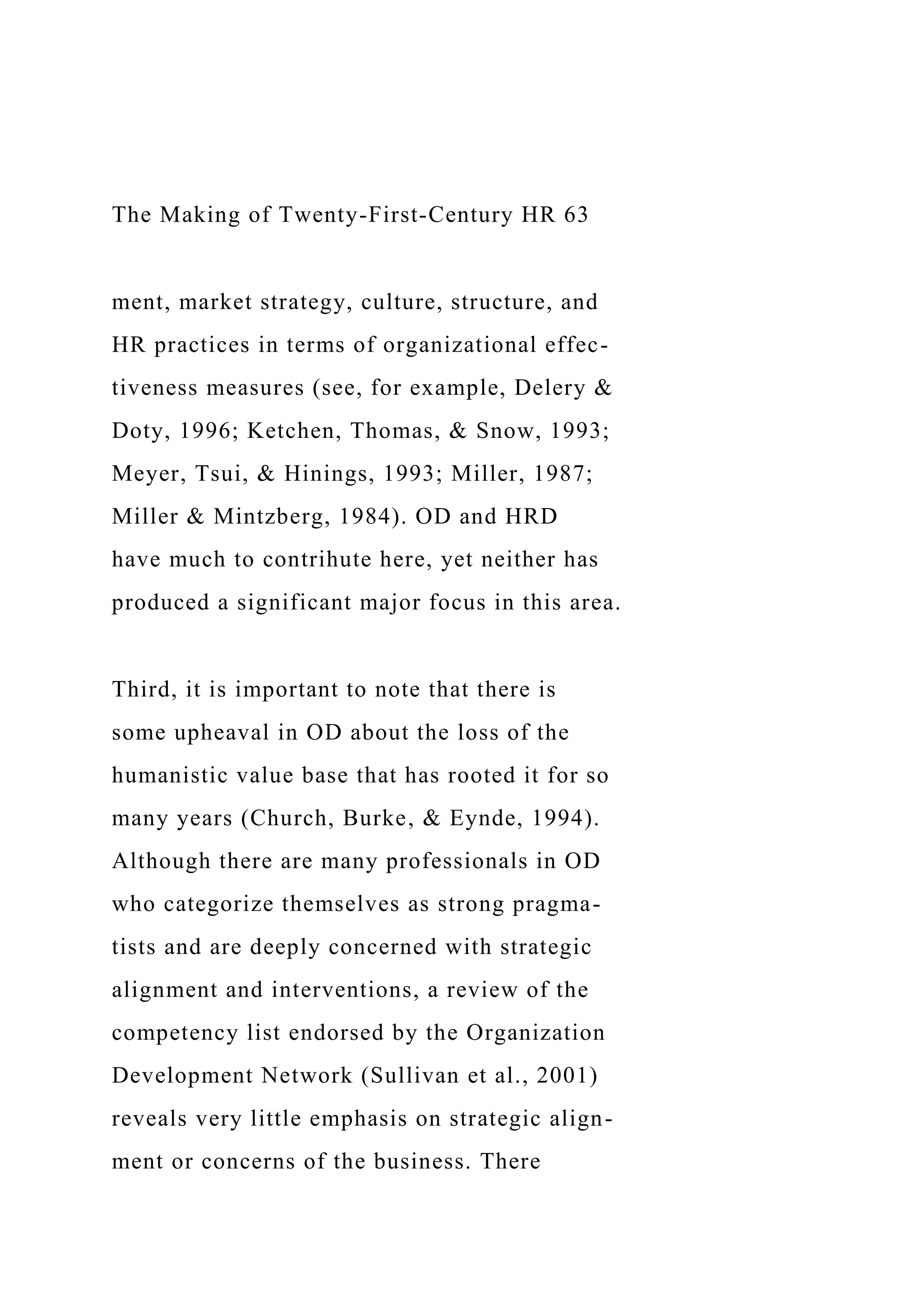 The Making of Twenty-First-Century HR 63
ment, market strategy, culture, structure, and
HR practices in terms of organizational effec-
tiveness measures (see, for example, Delery &
Doty, 1996; Ketchen, Thomas, & Snow, 1993;
Meyer, Tsui, & Hinings, 1993; Miller, 1987;
Miller & Mintzberg, 1984). OD and HRD
have much to contrihute here, yet neither has
produced a significant major focus in this area.
Third, it is important to note that there is
some upheaval in OD about the loss of the
humanistic value base that has rooted it for so
many years (Church, Burke, & Eynde, 1994).
Although there are many professionals in OD
who categorize themselves as strong pragma-
tists and are deeply concerned with strategic
alignment and interventions, a review of the
competency list endorsed by the Organization
Development Network (Sullivan et al., 2001)
reveals very little emphasis on strategic align-
ment or concerns of the business. There
 