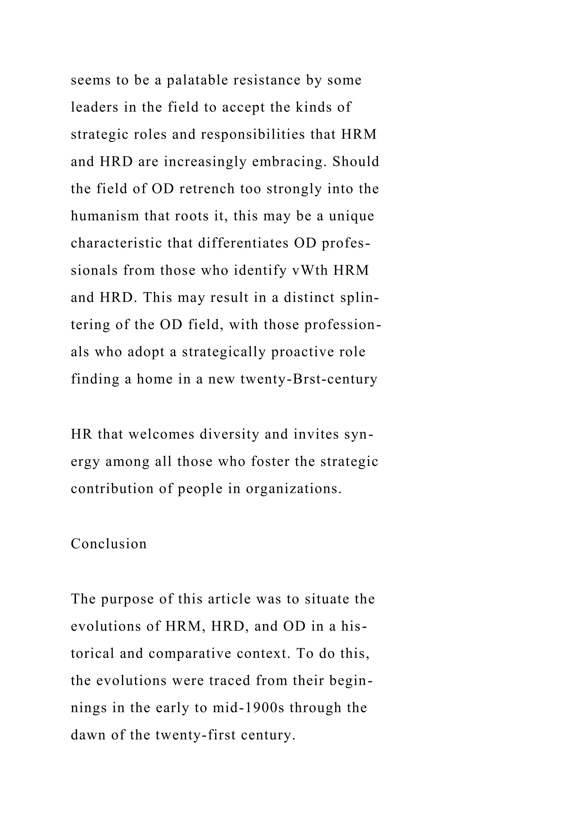 seems to be a palatable resistance by some
leaders in the field to accept the kinds of
strategic roles and responsibilities that HRM
and HRD are increasingly embracing. Should
the field of OD retrench too strongly into the
humanism that roots it, this may be a unique
characteristic that differentiates OD profes-
sionals from those who identify vWth HRM
and HRD. This may result in a distinct splin-
tering of the OD field, with those profession-
als who adopt a strategically proactive role
finding a home in a new twenty-Brst-century
HR that welcomes diversity and invites syn-
ergy among all those who foster the strategic
contribution of people in organizations.
Conclusion
The purpose of this article was to situate the
evolutions of HRM, HRD, and OD in a his-
torical and comparative context. To do this,
the evolutions were traced from their begin-
nings in the early to mid-1900s through the
dawn of the twenty-first century.
 