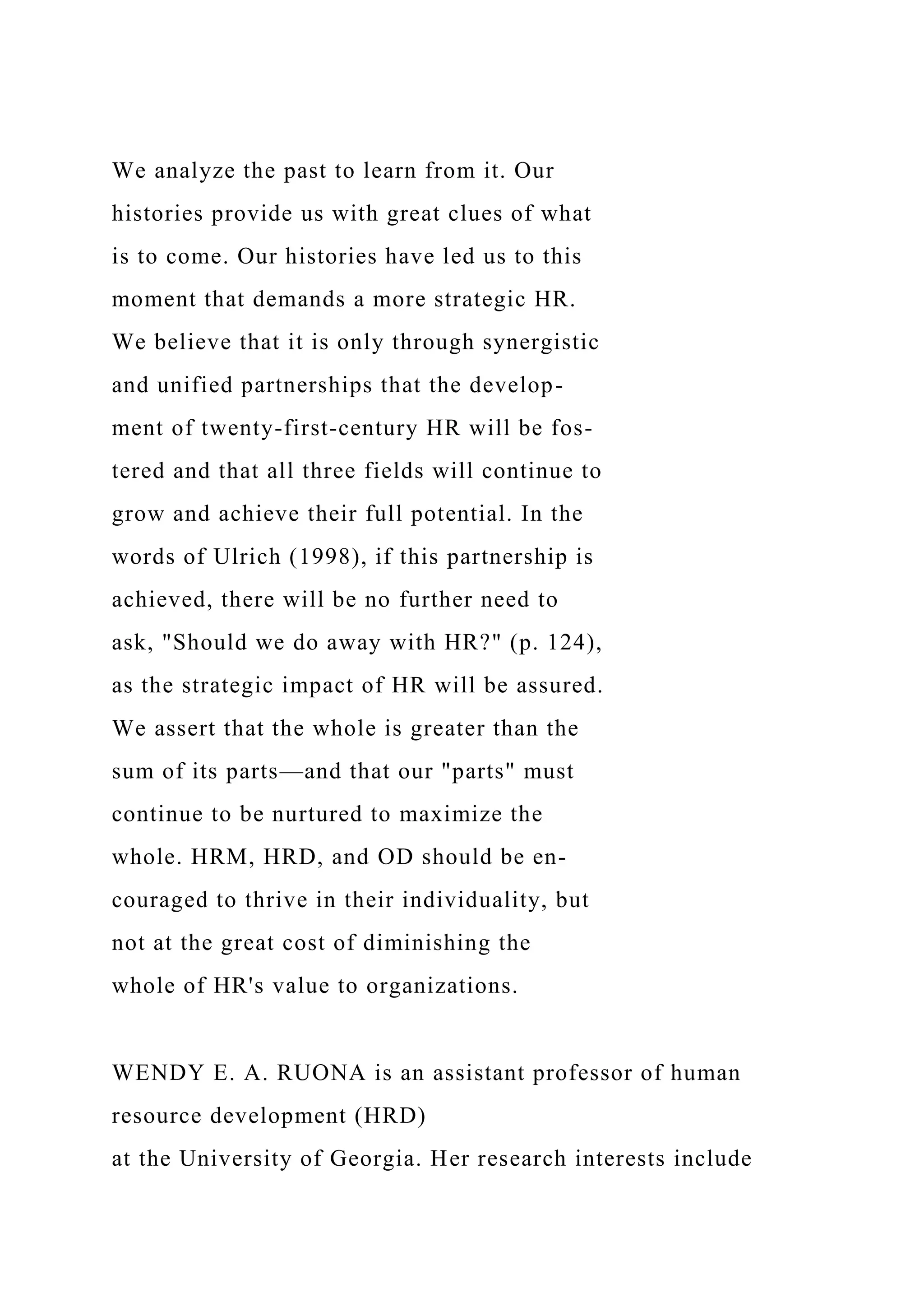 We analyze the past to learn from it. Our
histories provide us with great clues of what
is to come. Our histories have led us to this
moment that demands a more strategic HR.
We believe that it is only through synergistic
and unified partnerships that the develop-
ment of twenty-first-century HR will be fos-
tered and that all three fields will continue to
grow and achieve their full potential. In the
words of Ulrich (1998), if this partnership is
achieved, there will be no further need to
ask, "Should we do away with HR?" (p. 124),
as the strategic impact of HR will be assured.
We assert that the whole is greater than the
sum of its parts—and that our "parts" must
continue to be nurtured to maximize the
whole. HRM, HRD, and OD should be en-
couraged to thrive in their individuality, but
not at the great cost of diminishing the
whole of HR's value to organizations.
WENDY E. A. RUONA is an assistant professor of human
resource development (HRD)
at the University of Georgia. Her research interests include
 