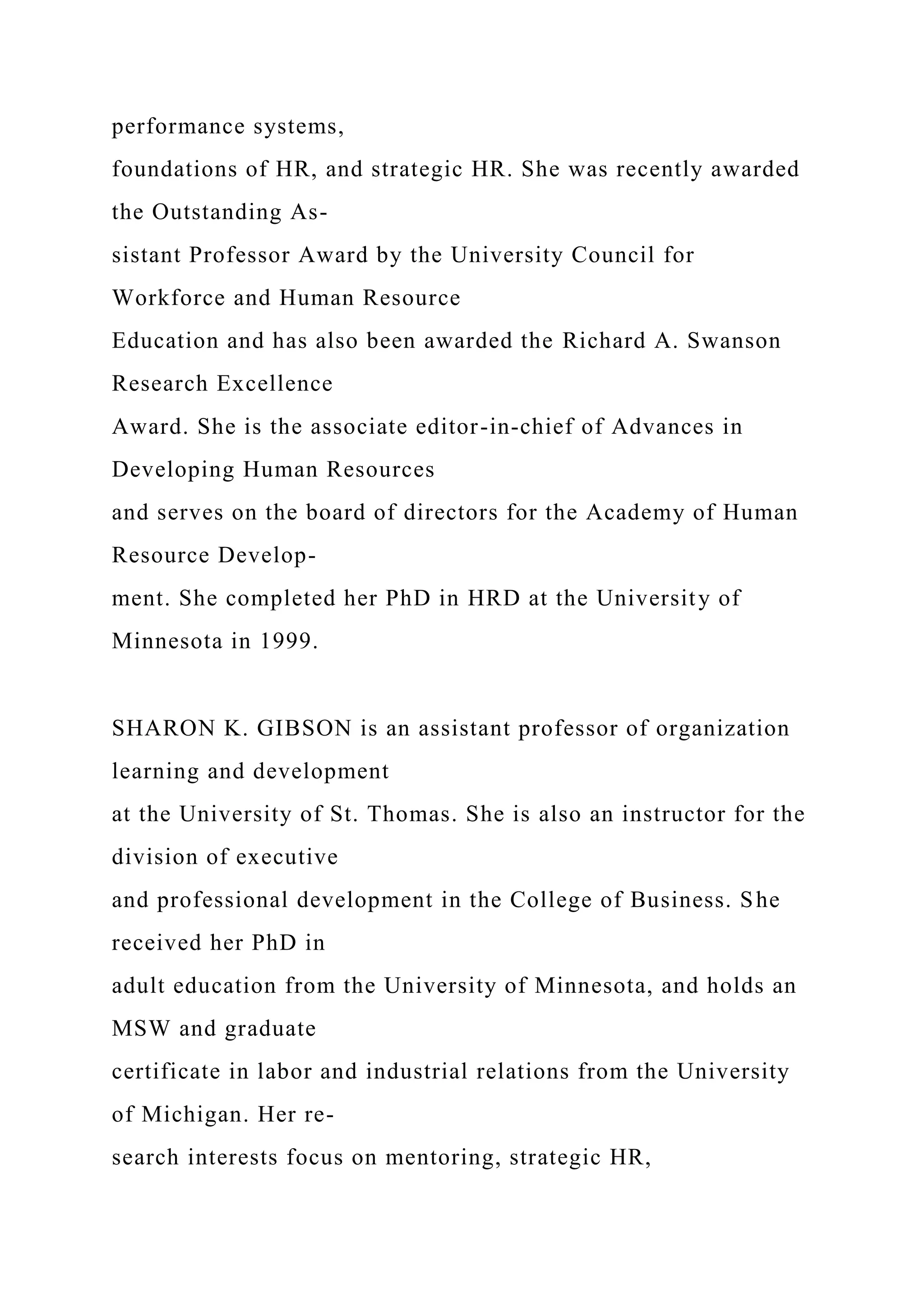performance systems,
foundations of HR, and strategic HR. She was recently awarded
the Outstanding As-
sistant Professor Award by the University Council for
Workforce and Human Resource
Education and has also been awarded the Richard A. Swanson
Research Excellence
Award. She is the associate editor-in-chief of Advances in
Developing Human Resources
and serves on the board of directors for the Academy of Human
Resource Develop-
ment. She completed her PhD in HRD at the University of
Minnesota in 1999.
SHARON K. GIBSON is an assistant professor of organization
learning and development
at the University of St. Thomas. She is also an instructor for the
division of executive
and professional development in the College of Business. She
received her PhD in
adult education from the University of Minnesota, and holds an
MSW and graduate
certificate in labor and industrial relations from the University
of Michigan. Her re-
search interests focus on mentoring, strategic HR,
 