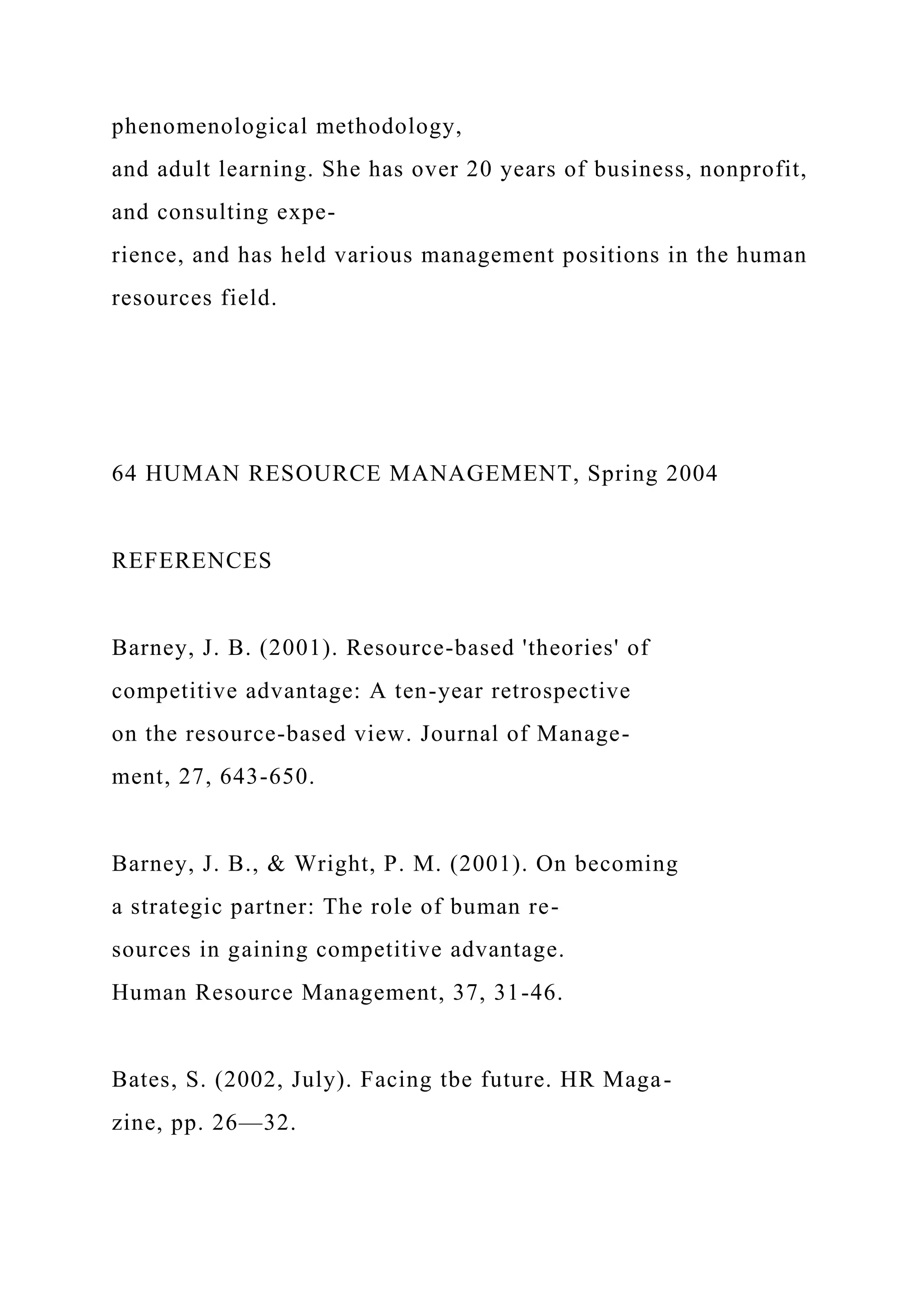 phenomenological methodology,
and adult learning. She has over 20 years of business, nonprofit,
and consulting expe-
rience, and has held various management positions in the human
resources field.
64 HUMAN RESOURCE MANAGEMENT, Spring 2004
REFERENCES
Barney, J. B. (2001). Resource-based 'theories' of
competitive advantage: A ten-year retrospective
on the resource-based view. Journal of Manage-
ment, 27, 643-650.
Barney, J. B., & Wright, P. M. (2001). On becoming
a strategic partner: The role of buman re-
sources in gaining competitive advantage.
Human Resource Management, 37, 31-46.
Bates, S. (2002, July). Facing tbe future. HR Maga-
zine, pp. 26—32.
 