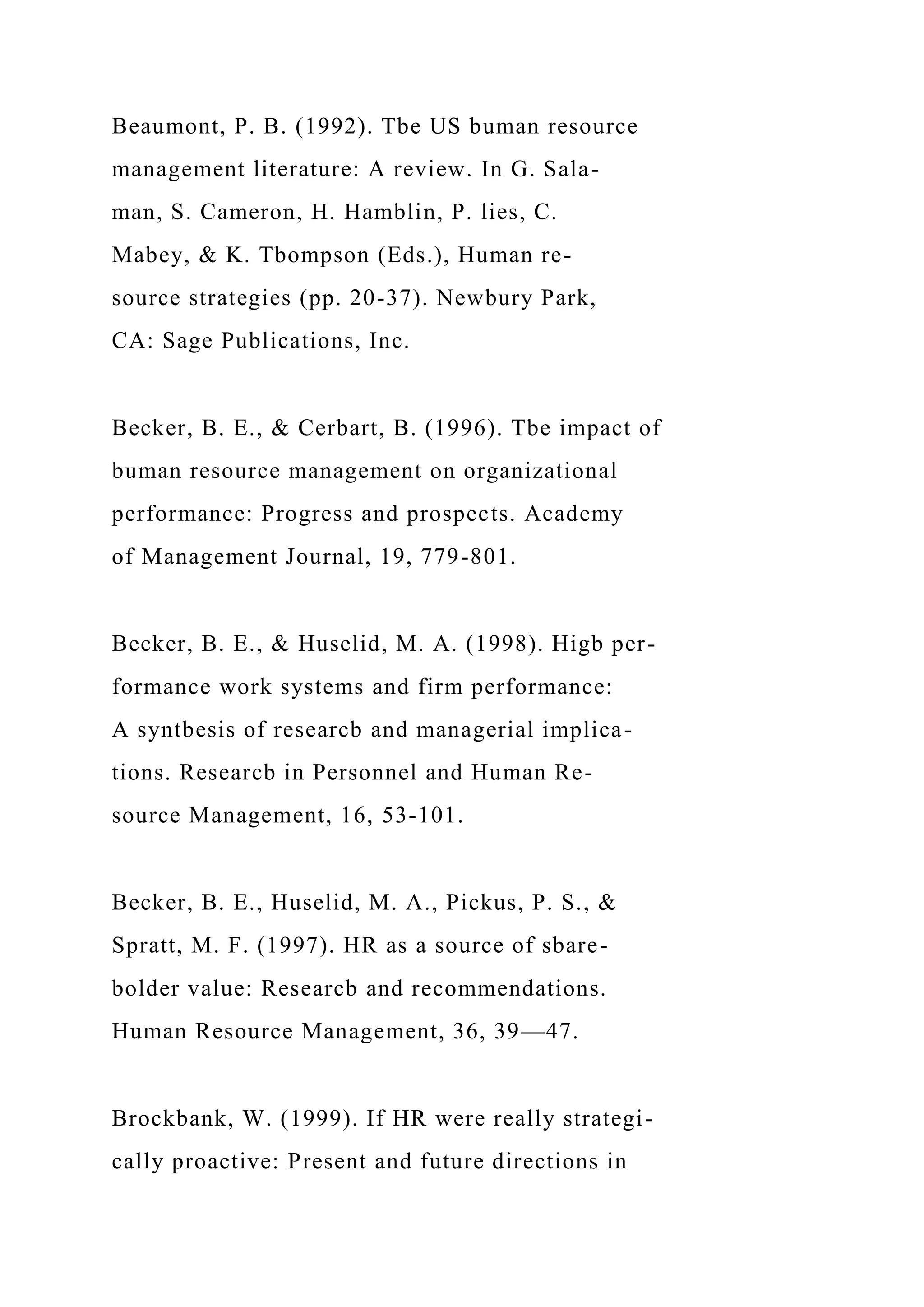Beaumont, P. B. (1992). Tbe US buman resource
management literature: A review. In G. Sala-
man, S. Cameron, H. Hamblin, P. lies, C.
Mabey, & K. Tbompson (Eds.), Human re-
source strategies (pp. 20-37). Newbury Park,
CA: Sage Publications, Inc.
Becker, B. E., & Cerbart, B. (1996). Tbe impact of
buman resource management on organizational
performance: Progress and prospects. Academy
of Management Journal, 19, 779-801.
Becker, B. E., & Huselid, M. A. (1998). Higb per-
formance work systems and firm performance:
A syntbesis of researcb and managerial implica-
tions. Researcb in Personnel and Human Re-
source Management, 16, 53-101.
Becker, B. E., Huselid, M. A., Pickus, P. S., &
Spratt, M. F. (1997). HR as a source of sbare-
bolder value: Researcb and recommendations.
Human Resource Management, 36, 39—47.
Brockbank, W. (1999). If HR were really strategi-
cally proactive: Present and future directions in
 