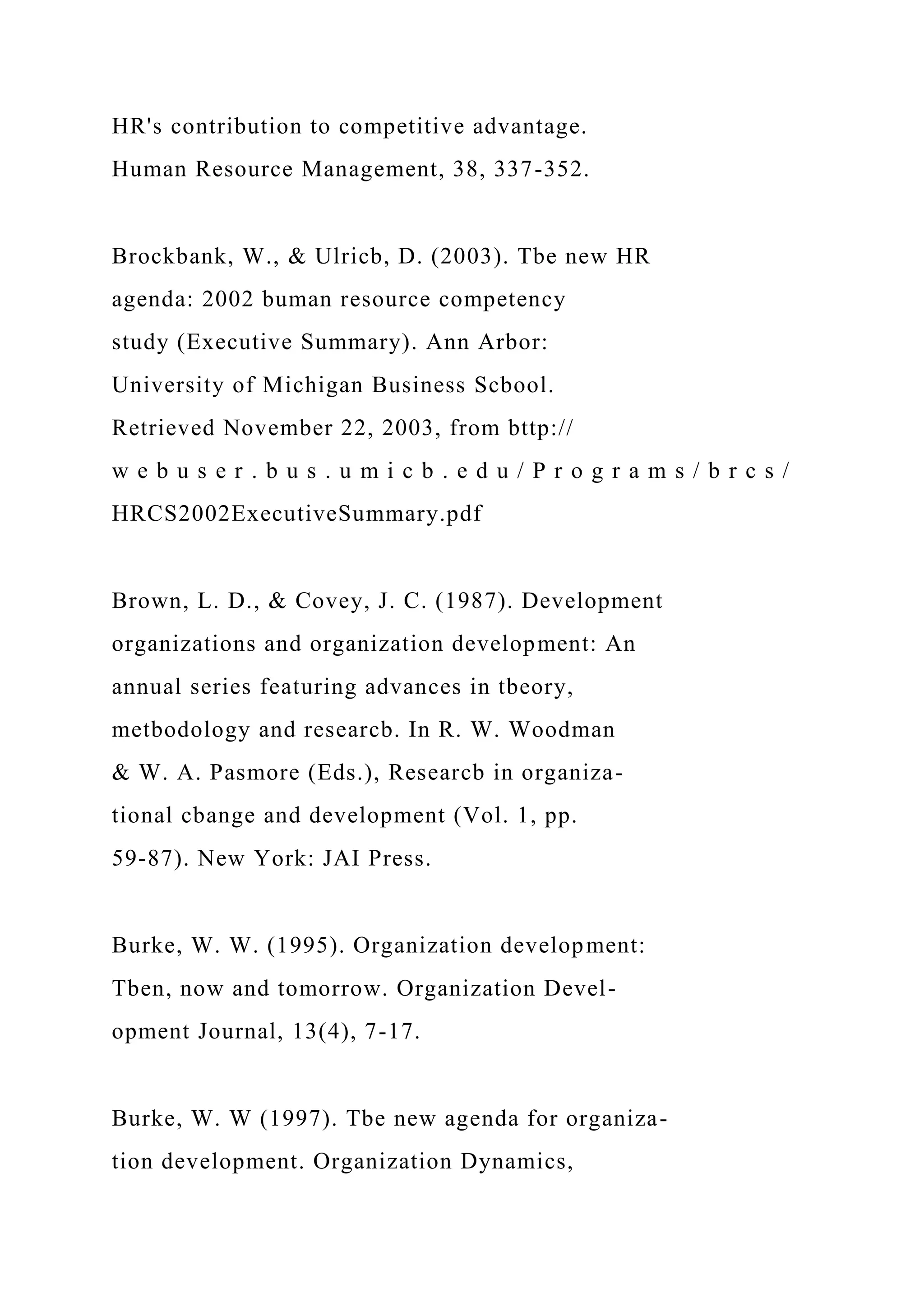 HR's contribution to competitive advantage.
Human Resource Management, 38, 337-352.
Brockbank, W., & Ulricb, D. (2003). Tbe new HR
agenda: 2002 buman resource competency
study (Executive Summary). Ann Arbor:
University of Michigan Business Scbool.
Retrieved November 22, 2003, from bttp://
w e b u s e r . b u s . u m i c b . e d u / P r o g r a m s / b r c s /
HRCS2002ExecutiveSummary.pdf
Brown, L. D., & Covey, J. C. (1987). Development
organizations and organization development: An
annual series featuring advances in tbeory,
metbodology and researcb. In R. W. Woodman
& W. A. Pasmore (Eds.), Researcb in organiza-
tional cbange and development (Vol. 1, pp.
59-87). New York: JAI Press.
Burke, W. W. (1995). Organization development:
Tben, now and tomorrow. Organization Devel-
opment Journal, 13(4), 7-17.
Burke, W. W (1997). Tbe new agenda for organiza-
tion development. Organization Dynamics,
 