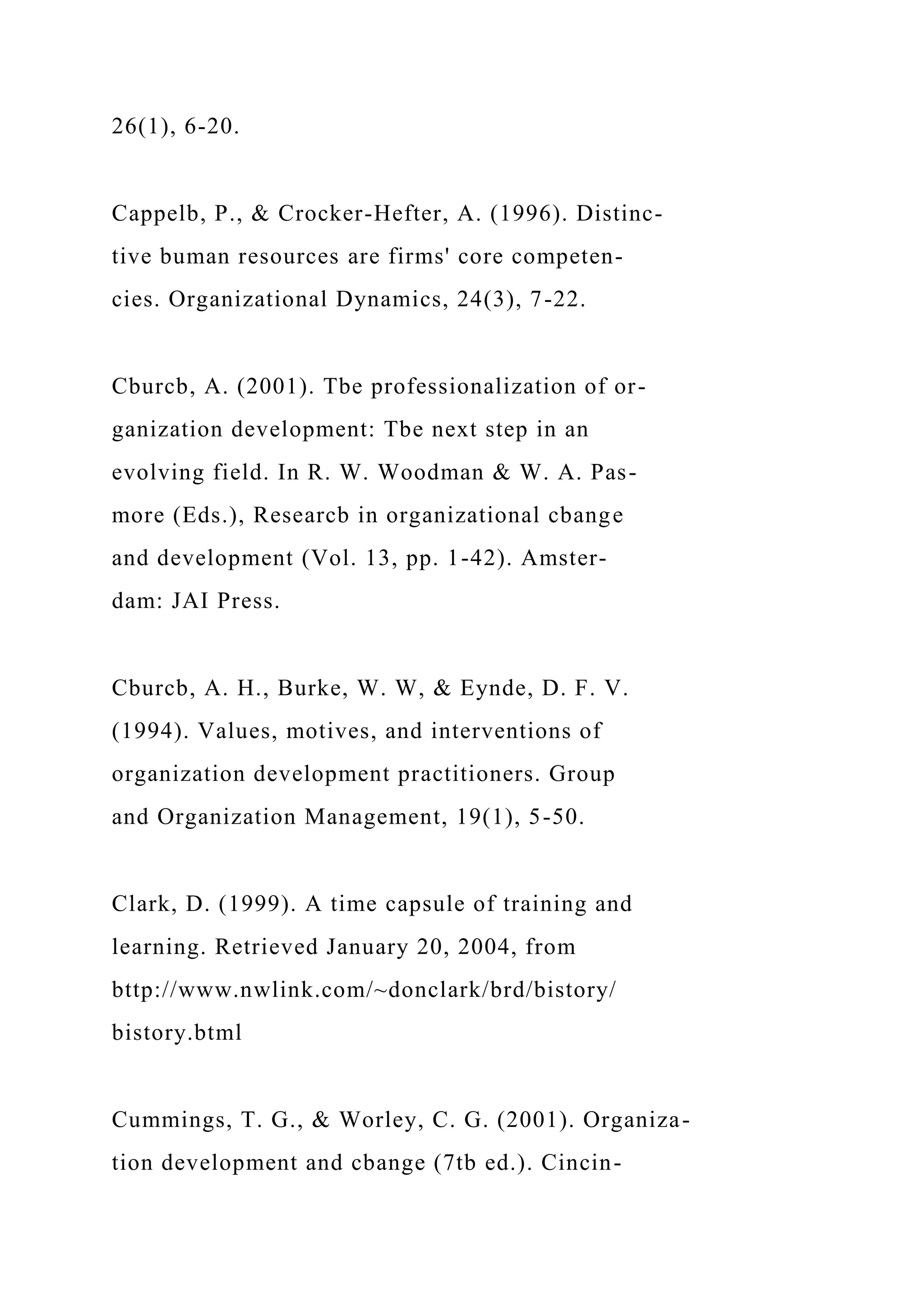 26(1), 6-20.
Cappelb, P., & Crocker-Hefter, A. (1996). Distinc-
tive buman resources are firms' core competen-
cies. Organizational Dynamics, 24(3), 7-22.
Cburcb, A. (2001). Tbe professionalization of or-
ganization development: Tbe next step in an
evolving field. In R. W. Woodman & W. A. Pas-
more (Eds.), Researcb in organizational cbange
and development (Vol. 13, pp. 1-42). Amster-
dam: JAI Press.
Cburcb, A. H., Burke, W. W, & Eynde, D. F. V.
(1994). Values, motives, and interventions of
organization development practitioners. Group
and Organization Management, 19(1), 5-50.
Clark, D. (1999). A time capsule of training and
learning. Retrieved January 20, 2004, from
bttp://www.nwlink.com/~donclark/brd/bistory/
bistory.btml
Cummings, T. G., & Worley, C. G. (2001). Organiza-
tion development and cbange (7tb ed.). Cincin-
 