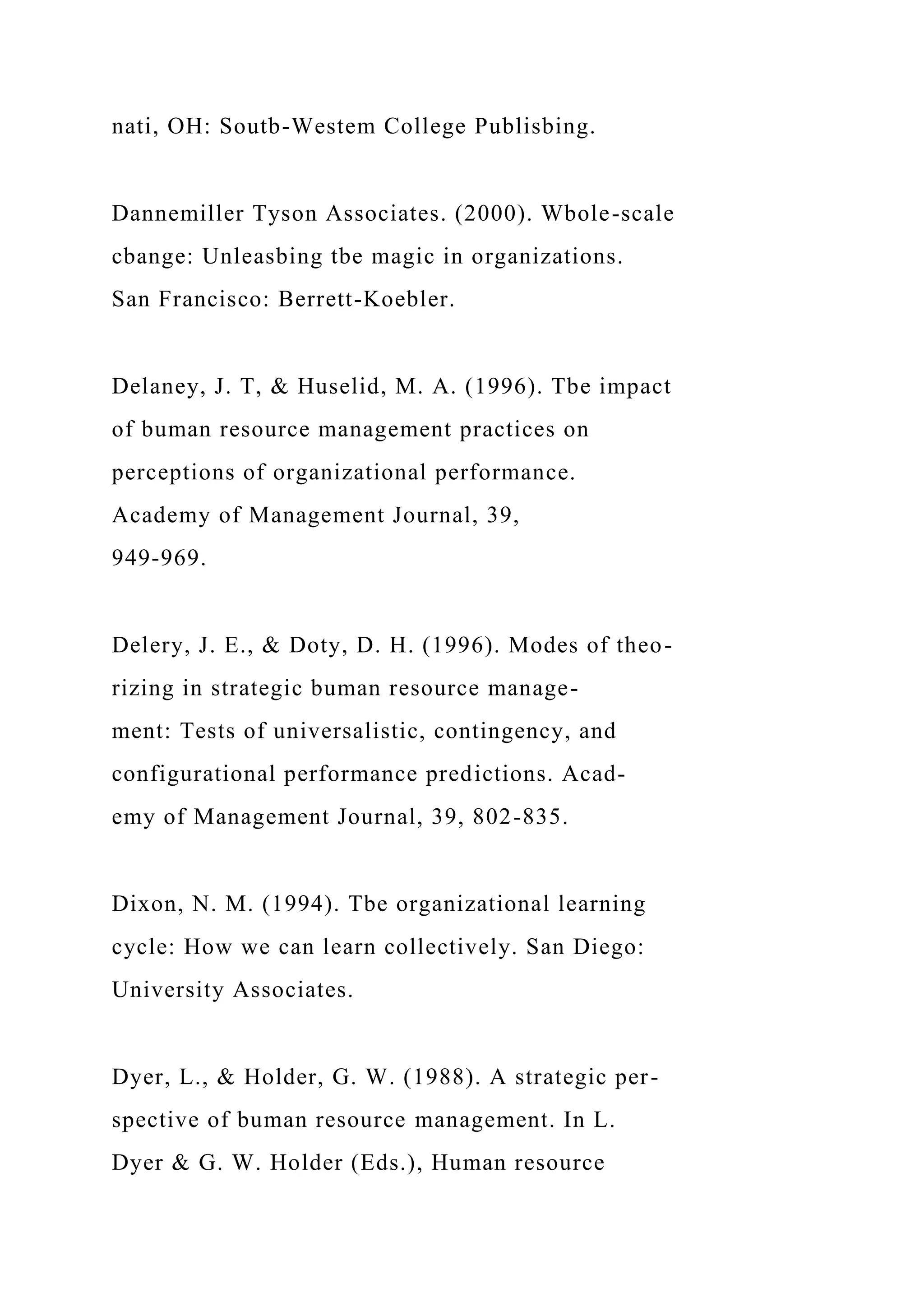 nati, OH: Soutb-Westem College Publisbing.
Dannemiller Tyson Associates. (2000). Wbole-scale
cbange: Unleasbing tbe magic in organizations.
San Francisco: Berrett-Koebler.
Delaney, J. T, & Huselid, M. A. (1996). Tbe impact
of buman resource management practices on
perceptions of organizational performance.
Academy of Management Journal, 39,
949-969.
Delery, J. E., & Doty, D. H. (1996). Modes of theo-
rizing in strategic buman resource manage-
ment: Tests of universalistic, contingency, and
configurational performance predictions. Acad-
emy of Management Journal, 39, 802-835.
Dixon, N. M. (1994). Tbe organizational learning
cycle: How we can learn collectively. San Diego:
University Associates.
Dyer, L., & Holder, G. W. (1988). A strategic per-
spective of buman resource management. In L.
Dyer & G. W. Holder (Eds.), Human resource
 