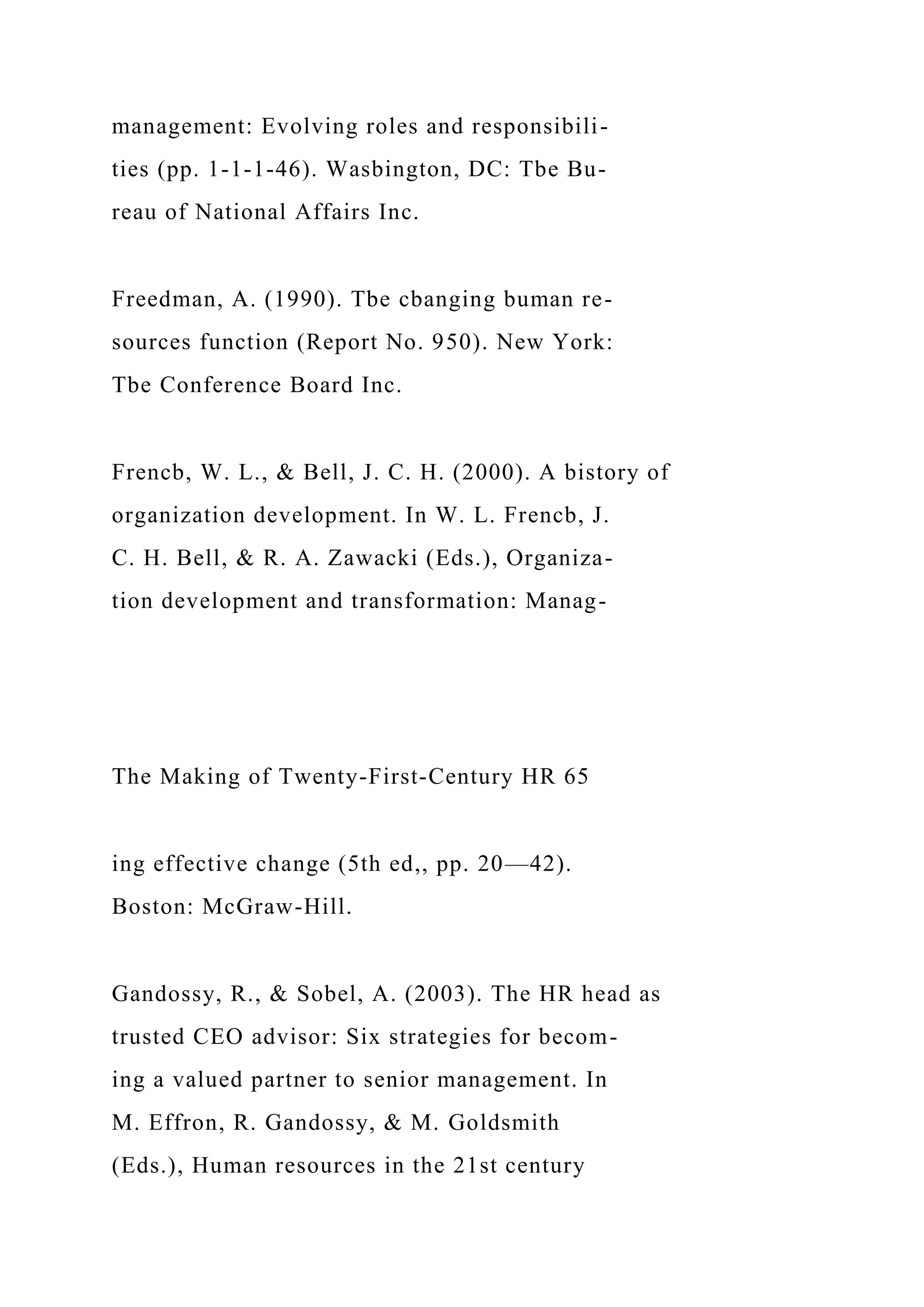management: Evolving roles and responsibili-
ties (pp. 1-1-1-46). Wasbington, DC: Tbe Bu-
reau of National Affairs Inc.
Freedman, A. (1990). Tbe cbanging buman re-
sources function (Report No. 950). New York:
Tbe Conference Board Inc.
Frencb, W. L., & Bell, J. C. H. (2000). A bistory of
organization development. In W. L. Frencb, J.
C. H. Bell, & R. A. Zawacki (Eds.), Organiza-
tion development and transformation: Manag-
The Making of Twenty-First-Century HR 65
ing effective change (5th ed,, pp. 20—42).
Boston: McGraw-Hill.
Gandossy, R., & Sobel, A. (2003). The HR head as
trusted CEO advisor: Six strategies for becom-
ing a valued partner to senior management. In
M. Effron, R. Gandossy, & M. Goldsmith
(Eds.), Human resources in the 21st century
 