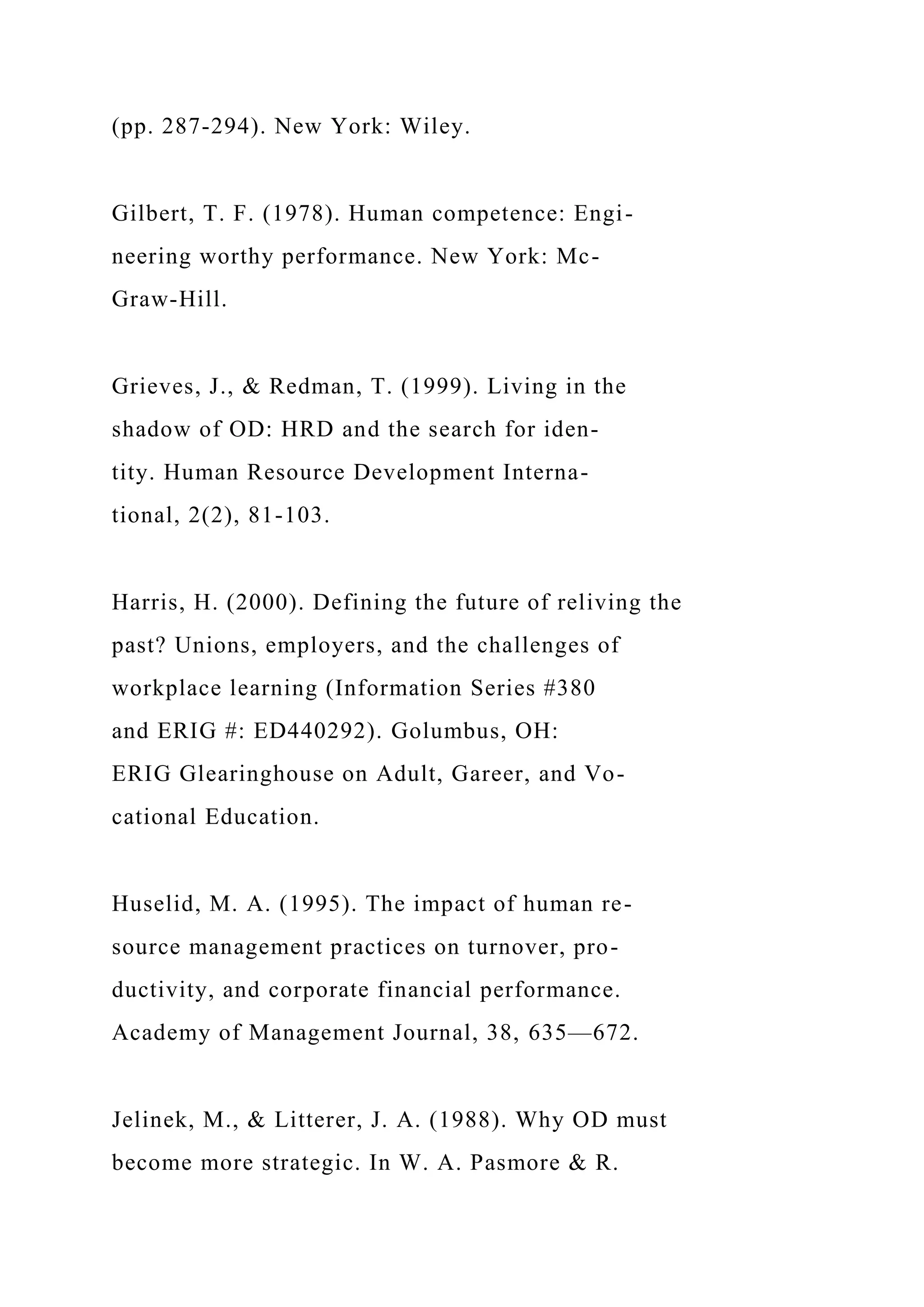 (pp. 287-294). New York: Wiley.
Gilbert, T. F. (1978). Human competence: Engi-
neering worthy performance. New York: Mc-
Graw-Hill.
Grieves, J., & Redman, T. (1999). Living in the
shadow of OD: HRD and the search for iden-
tity. Human Resource Development Interna-
tional, 2(2), 81-103.
Harris, H. (2000). Defining the future of reliving the
past? Unions, employers, and the challenges of
workplace learning (Information Series #380
and ERIG #: ED440292). Golumbus, OH:
ERIG Glearinghouse on Adult, Gareer, and Vo-
cational Education.
Huselid, M. A. (1995). The impact of human re-
source management practices on turnover, pro-
ductivity, and corporate financial performance.
Academy of Management Journal, 38, 635—672.
Jelinek, M., & Litterer, J. A. (1988). Why OD must
become more strategic. In W. A. Pasmore & R.
 